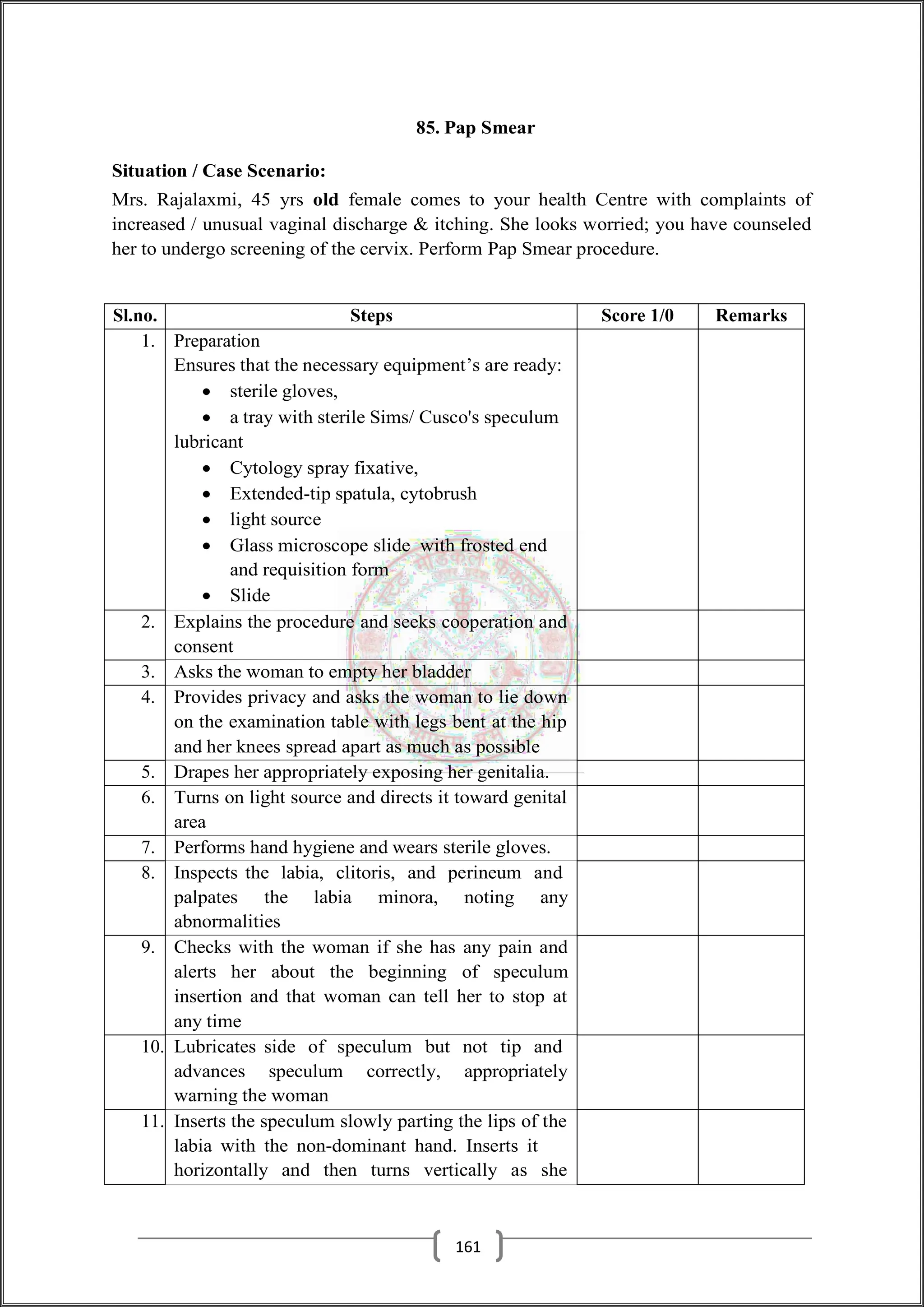 85. Pap Smear
Situation / Case Scenario:
Mrs. Rajalaxmi, 45 yrs old female comes to your health Centre with complaints of
increased / unusual vaginal discharge & itching. She looks worried; you have counseled
her to undergo screening of the cervix. Perform Pap Smear procedure.
Sl.no. Steps Score 1/0 Remarks
1. Preparation
Ensures that the necessary equipment’s are ready:
 sterile gloves,
 a tray with sterile Sims/ Cusco's speculum
lubricant
 Cytology spray fixative,
 Extended-tip spatula, cytobrush
 light source
 Glass microscope slide with frosted end
and requisition form
 Slide
2. Explains the procedure and seeks cooperation and
consent
3. Asks the woman to empty her bladder
4. Provides privacy and asks the woman to lie down
on the examination table with legs bent at the hip
and her knees spread apart as much as possible
5. Drapes her appropriately exposing her genitalia.
6. Turns on light source and directs it toward genital
area
7. Performs hand hygiene and wears sterile gloves.
8. Inspects the labia, clitoris, and perineum and
palpates the labia minora, noting any
abnormalities
9. Checks with the woman if she has any pain and
alerts her about the beginning of speculum
insertion and that woman can tell her to stop at
any time
10. Lubricates side of speculum but not tip and
advances speculum correctly, appropriately
warning the woman
11. Inserts the speculum slowly parting the lips of the
labia with the non-dominant hand. Inserts it
horizontally and then turns vertically as she
161
 