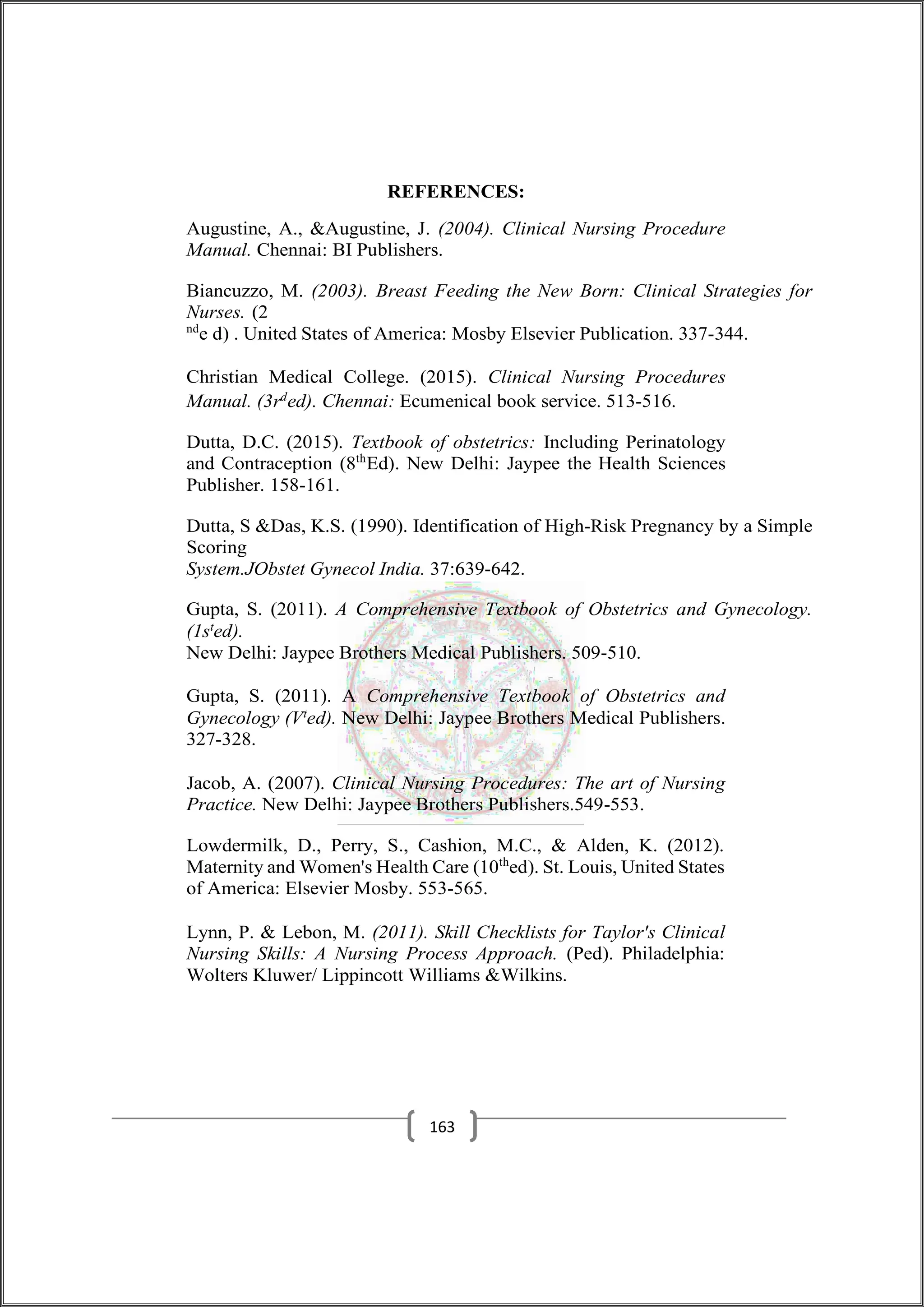 REFERENCES:
Augustine, A., &Augustine, J. (2004). Clinical Nursing Procedure
Manual. Chennai: BI Publishers.
Biancuzzo, M. (2003). Breast Feeding the New Born: Clinical Strategies for
Nurses. (2
nd
e d) . United States of America: Mosby Elsevier Publication. 337-344.
Christian Medical College. (2015). Clinical Nursing Procedures
Manual. (3rd
ed). Chennai: Ecumenical book service. 513-516.
Dutta, D.C. (2015). Textbook of obstetrics: Including Perinatology
and Contraception (8th
Ed). New Delhi: Jaypee the Health Sciences
Publisher. 158-161.
Dutta, S &Das, K.S. (1990). Identification of High-Risk Pregnancy by a Simple
Scoring
System.JObstet Gynecol India. 37:639-642.
Gupta, S. (2011). A Comprehensive Textbook of Obstetrics and Gynecology.
(1st
ed).
New Delhi: Jaypee Brothers Medical Publishers. 509-510.
Gupta, S. (2011). A Comprehensive Textbook of Obstetrics and
Gynecology (Vt
ed). New Delhi: Jaypee Brothers Medical Publishers.
327-328.
Jacob, A. (2007). Clinical Nursing Procedures: The art of Nursing
Practice. New Delhi: Jaypee Brothers Publishers.549-553.
Lowdermilk, D., Perry, S., Cashion, M.C., & Alden, K. (2012).
Maternity and Women's Health Care (10th
ed). St. Louis, United States
of America: Elsevier Mosby. 553-565.
Lynn, P. & Lebon, M. (2011). Skill Checklists for Taylor's Clinical
Nursing Skills: A Nursing Process Approach. (Ped). Philadelphia:
Wolters Kluwer/ Lippincott Williams &Wilkins.
163
 