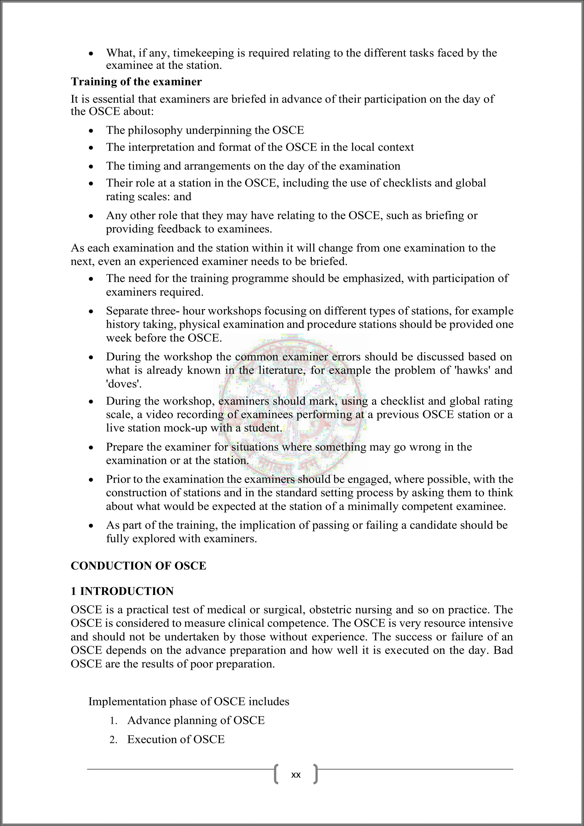  What, if any, timekeeping is required relating to the different tasks faced by the
examinee at the station.
Training of the examiner
It is essential that examiners are briefed in advance of their participation on the day of
the OSCE about:
 The philosophy underpinning the OSCE
 The interpretation and format of the OSCE in the local context
 The timing and arrangements on the day of the examination
 Their role at a station in the OSCE, including the use of checklists and global
rating scales: and
 Any other role that they may have relating to the OSCE, such as briefing or
providing feedback to examinees.
As each examination and the station within it will change from one examination to the
next, even an experienced examiner needs to be briefed.
 The need for the training programme should be emphasized, with participation of
examiners required.
 Separate three- hour workshops focusing on different types of stations, for example
history taking, physical examination and procedure stations should be provided one
week before the OSCE.
 During the workshop the common examiner errors should be discussed based on
what is already known in the literature, for example the problem of 'hawks' and
'doves'.
 During the workshop, examiners should mark, using a checklist and global rating
scale, a video recording of examinees performing at a previous OSCE station or a
live station mock-up with a student.
 Prepare the examiner for situations where something may go wrong in the
examination or at the station.
 Prior to the examination the examiners should be engaged, where possible, with the
construction of stations and in the standard setting process by asking them to think
about what would be expected at the station of a minimally competent examinee.
 As part of the training, the implication of passing or failing a candidate should be
fully explored with examiners.
CONDUCTION OF OSCE
1 INTRODUCTION
OSCE is a practical test of medical or surgical, obstetric nursing and so on practice. The
OSCE is considered to measure clinical competence. The OSCE is very resource intensive
and should not be undertaken by those without experience. The success or failure of an
OSCE depends on the advance preparation and how well it is executed on the day. Bad
OSCE are the results of poor preparation.
Implementation phase of OSCE includes
1. Advance planning of OSCE
2. Execution of OSCE
xx
 