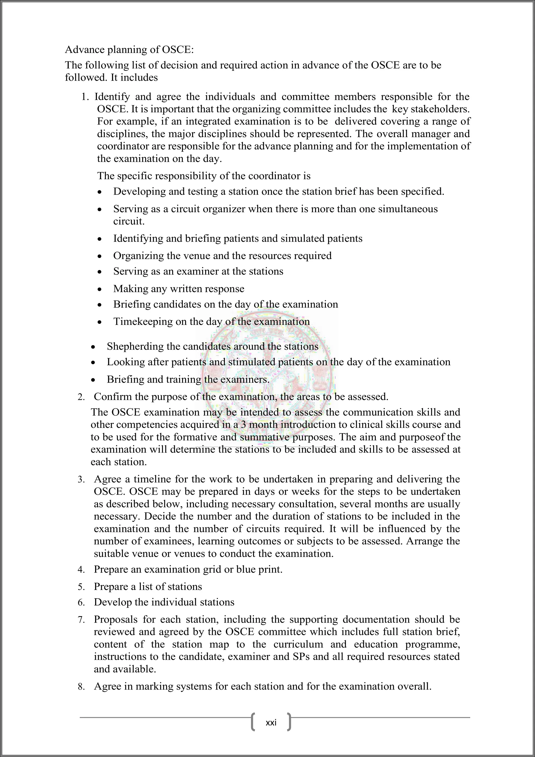 Advance planning of OSCE:
The following list of decision and required action in advance of the OSCE are to be
followed. It includes
1. Identify and agree the individuals and committee members responsible for the
OSCE. It is important that the organizing committee includes the key stakeholders.
For example, if an integrated examination is to be delivered covering a range of
disciplines, the major disciplines should be represented. The overall manager and
coordinator are responsible for the advance planning and for the implementation of
the examination on the day.
The specific responsibility of the coordinator is
 Developing and testing a station once the station brief has been specified.
 Serving as a circuit organizer when there is more than one simultaneous
circuit.
 Identifying and briefing patients and simulated patients
 Organizing the venue and the resources required
 Serving as an examiner at the stations
 Making any written response
 Briefing candidates on the day of the examination
 Timekeeping on the day of the examination
 Shepherding the candidates around the stations
 Looking after patients and stimulated patients on the day of the examination
 Briefing and training the examiners.
2. Confirm the purpose of the examination, the areas to be assessed.
The OSCE examination may be intended to assess the communication skills and
other competencies acquired in a 3 month introduction to clinical skills course and
to be used for the formative and summative purposes. The aim and purposeof the
examination will determine the stations to be included and skills to be assessed at
each station.
3. Agree a timeline for the work to be undertaken in preparing and delivering the
OSCE. OSCE may be prepared in days or weeks for the steps to be undertaken
as described below, including necessary consultation, several months are usually
necessary. Decide the number and the duration of stations to be included in the
examination and the number of circuits required. It will be influenced by the
number of examinees, learning outcomes or subjects to be assessed. Arrange the
suitable venue or venues to conduct the examination.
4. Prepare an examination grid or blue print.
5. Prepare a list of stations
6. Develop the individual stations
7. Proposals for each station, including the supporting documentation should be
reviewed and agreed by the OSCE committee which includes full station brief,
content of the station map to the curriculum and education programme,
instructions to the candidate, examiner and SPs and all required resources stated
and available.
8. Agree in marking systems for each station and for the examination overall.
xxi
 