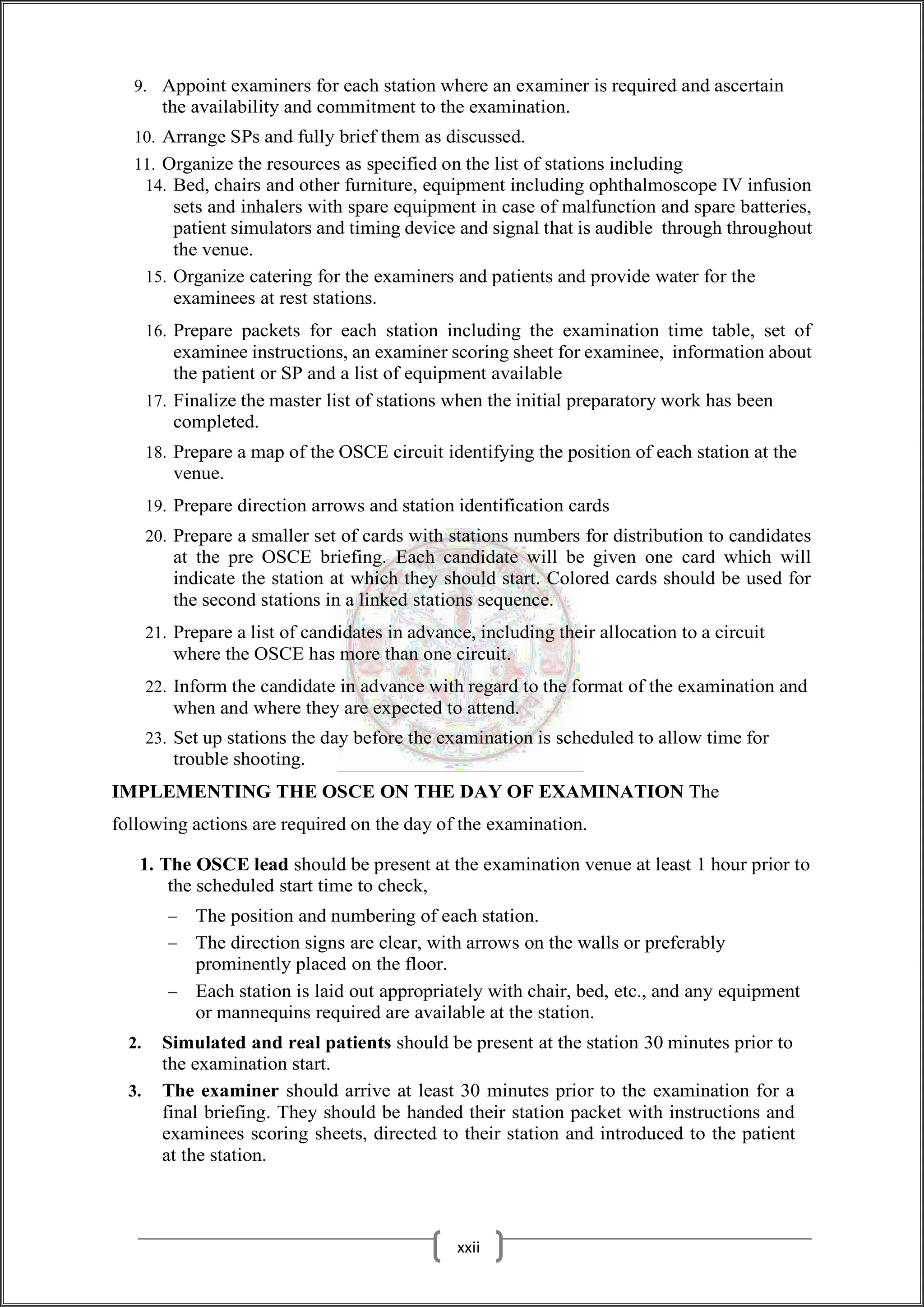 9. Appoint examiners for each station where an examiner is required and ascertain
the availability and commitment to the examination.
10. Arrange SPs and fully brief them as discussed.
11. Organize the resources as specified on the list of stations including
14. Bed, chairs and other furniture, equipment including ophthalmoscope IV infusion
sets and inhalers with spare equipment in case of malfunction and spare batteries,
patient simulators and timing device and signal that is audible through throughout
the venue.
15. Organize catering for the examiners and patients and provide water for the
examinees at rest stations.
16. Prepare packets for each station including the examination time table, set of
examinee instructions, an examiner scoring sheet for examinee, information about
the patient or SP and a list of equipment available
17. Finalize the master list of stations when the initial preparatory work has been
completed.
18. Prepare a map of the OSCE circuit identifying the position of each station at the
venue.
19. Prepare direction arrows and station identification cards
20. Prepare a smaller set of cards with stations numbers for distribution to candidates
at the pre OSCE briefing. Each candidate will be given one card which will
indicate the station at which they should start. Colored cards should be used for
the second stations in a linked stations sequence.
21. Prepare a list of candidates in advance, including their allocation to a circuit
where the OSCE has more than one circuit.
22. Inform the candidate in advance with regard to the format of the examination and
when and where they are expected to attend.
23. Set up stations the day before the examination is scheduled to allow time for
trouble shooting.
IMPLEMENTING THE OSCE ON THE DAY OF EXAMINATION The
following actions are required on the day of the examination.
1. The OSCE lead should be present at the examination venue at least 1 hour prior to
the scheduled start time to check,
 The position and numbering of each station.
 The direction signs are clear, with arrows on the walls or preferably
prominently placed on the floor.
 Each station is laid out appropriately with chair, bed, etc., and any equipment
or mannequins required are available at the station.
2. Simulated and real patients should be present at the station 30 minutes prior to
the examination start.
3. The examiner should arrive at least 30 minutes prior to the examination for a
final briefing. They should be handed their station packet with instructions and
examinees scoring sheets, directed to their station and introduced to the patient
at the station.
xxii
 
