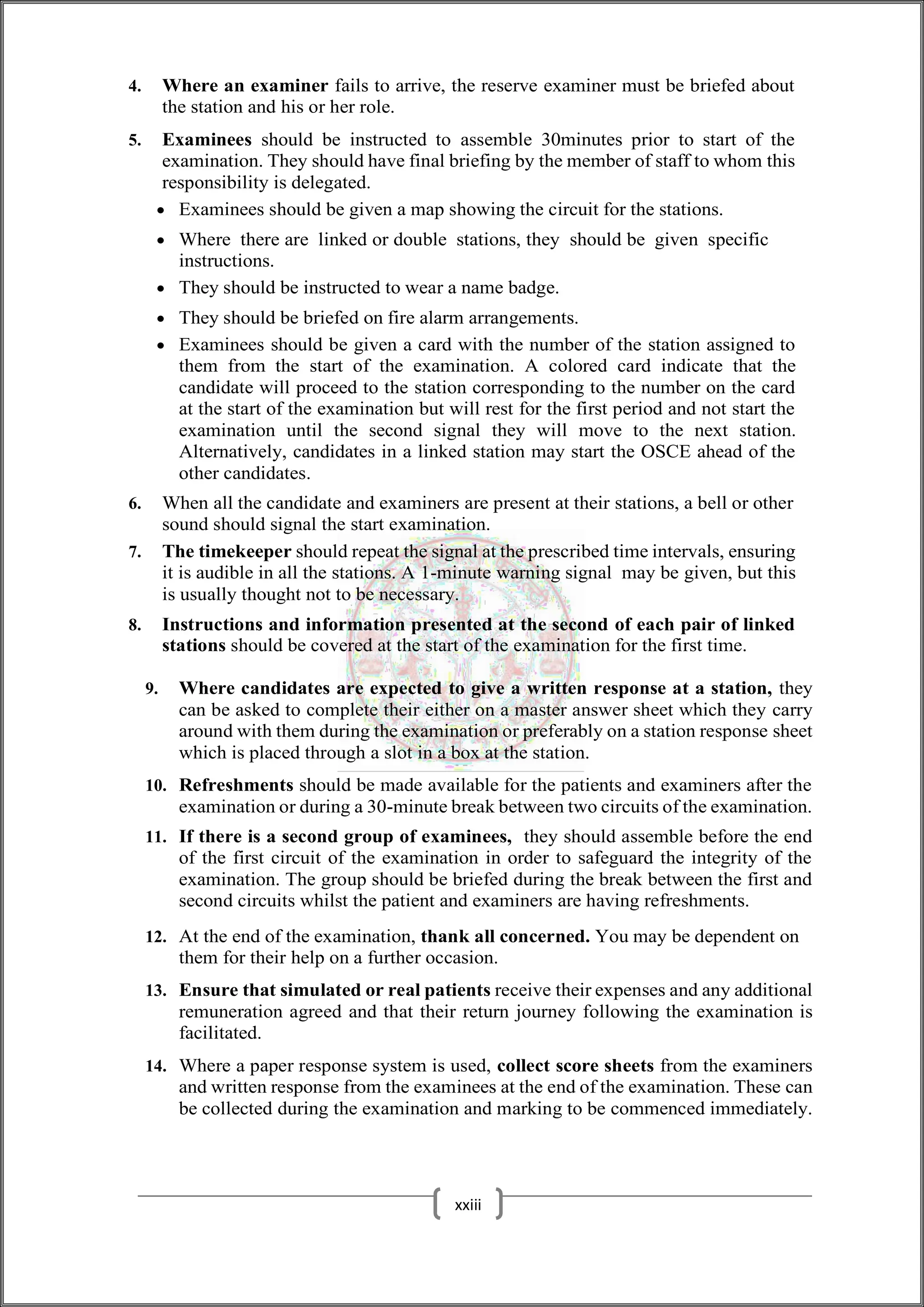 4. Where an examiner fails to arrive, the reserve examiner must be briefed about
the station and his or her role.
5. Examinees should be instructed to assemble 30minutes prior to start of the
examination. They should have final briefing by the member of staff to whom this
responsibility is delegated.
 Examinees should be given a map showing the circuit for the stations.
 Where there are linked or double stations, they should be given specific
instructions.
 They should be instructed to wear a name badge.
 They should be briefed on fire alarm arrangements.
 Examinees should be given a card with the number of the station assigned to
them from the start of the examination. A colored card indicate that the
candidate will proceed to the station corresponding to the number on the card
at the start of the examination but will rest for the first period and not start the
examination until the second signal they will move to the next station.
Alternatively, candidates in a linked station may start the OSCE ahead of the
other candidates.
6. When all the candidate and examiners are present at their stations, a bell or other
sound should signal the start examination.
7. The timekeeper should repeat the signal at the prescribed time intervals, ensuring
it is audible in all the stations. A 1-minute warning signal may be given, but this
is usually thought not to be necessary.
8. Instructions and information presented at the second of each pair of linked
stations should be covered at the start of the examination for the first time.
9. Where candidates are expected to give a written response at a station, they
can be asked to complete their either on a master answer sheet which they carry
around with them during the examination or preferably on a station response sheet
which is placed through a slot in a box at the station.
10. Refreshments should be made available for the patients and examiners after the
examination or during a 30-minute break between two circuits of the examination.
11. If there is a second group of examinees, they should assemble before the end
of the first circuit of the examination in order to safeguard the integrity of the
examination. The group should be briefed during the break between the first and
second circuits whilst the patient and examiners are having refreshments.
12. At the end of the examination, thank all concerned. You may be dependent on
them for their help on a further occasion.
13. Ensure that simulated or real patients receive their expenses and any additional
remuneration agreed and that their return journey following the examination is
facilitated.
14. Where a paper response system is used, collect score sheets from the examiners
and written response from the examinees at the end of the examination. These can
be collected during the examination and marking to be commenced immediately.
xxiii
 
