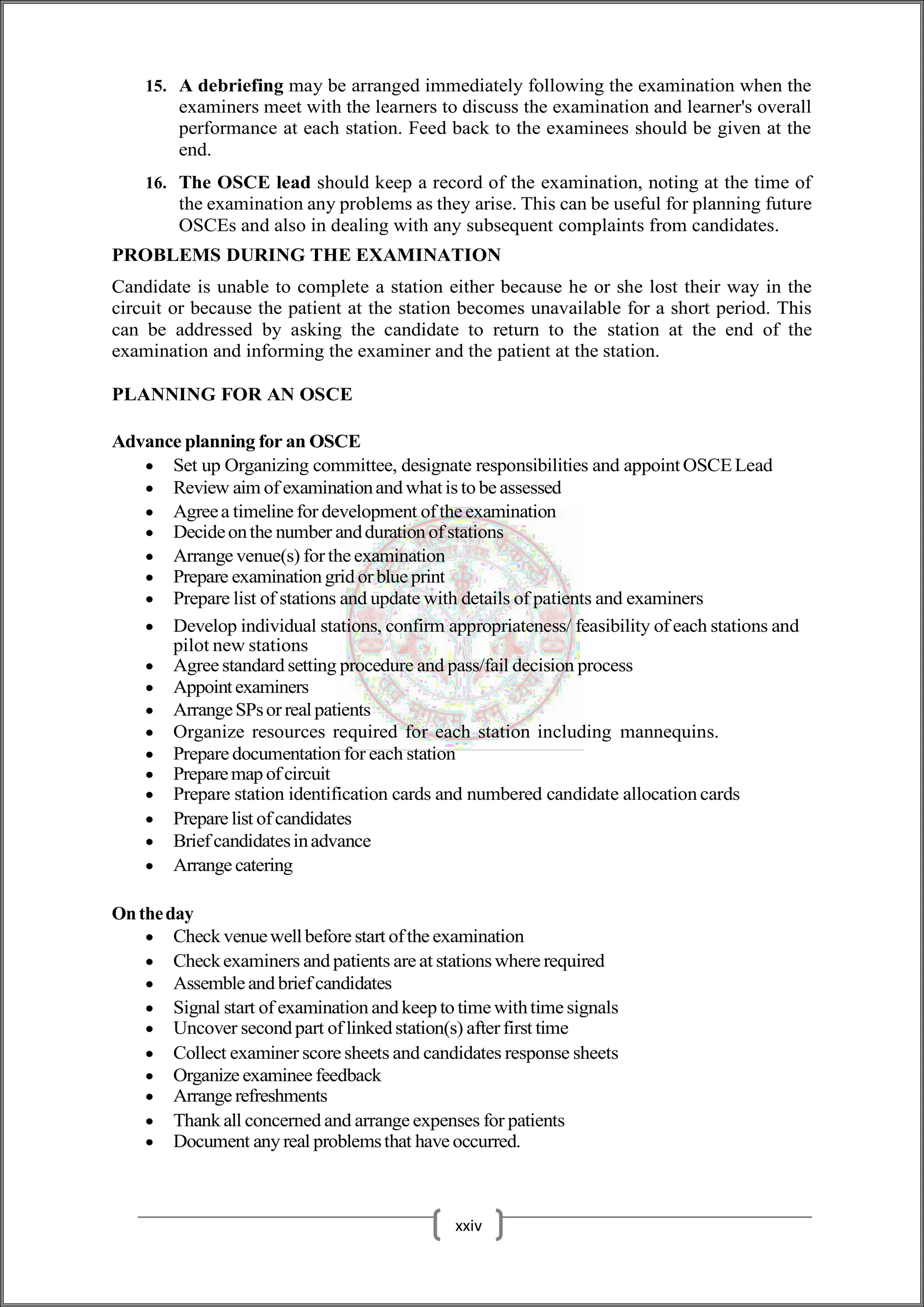 15. A debriefing may be arranged immediately following the examination when the
examiners meet with the learners to discuss the examination and learner's overall
performance at each station. Feed back to the examinees should be given at the
end.
16. The OSCE lead should keep a record of the examination, noting at the time of
the examination any problems as they arise. This can be useful for planning future
OSCEs and also in dealing with any subsequent complaints from candidates.
PROBLEMS DURING THE EXAMINATION
Candidate is unable to complete a station either because he or she lost their way in the
circuit or because the patient at the station becomes unavailable for a short period. This
can be addressed by asking the candidate to return to the station at the end of the
examination and informing the examiner and the patient at the station.
PLANNING FOR AN OSCE
Advance planning for an OSCE
 Set up Organizing committee, designate responsibilities and appointOSCELead
 Review aim of examinationand whatis to be assessed
 Agreea timeline for development of the examination
 Decideonthe number andduration of stations
 Arrange venue(s) for the examination
 Prepare examination grid or blue print
 Prepare list of stations and update with details of patients and examiners
 Develop individual stations, confirm appropriateness/ feasibility of each stations and
pilot new stations
 Agree standard setting procedure and pass/fail decision process
 Appointexaminers
 ArrangeSPsor realpatients
 Organize resources required for each station including mannequins.
 Prepare documentation for each station
 Preparemap of circuit
 Prepare station identification cards and numbered candidate allocation cards
 Prepare list of candidates
 Briefcandidatesinadvance
 Arrange catering
Ontheday
 Check venuewellbefore start ofthe examination
 Checkexaminers and patients are at stations where required
 Assemble and briefcandidates
 Signal start of examination and keep to time withtime signals
 Uncover second part of linked station(s) afterfirst time
 Collect examiner score sheets and candidates response sheets
 Organize examinee feedback
 Arrange refreshments
 Thank all concerned and arrange expenses for patients
 Document any real problemsthat have occurred.
xxiv
 