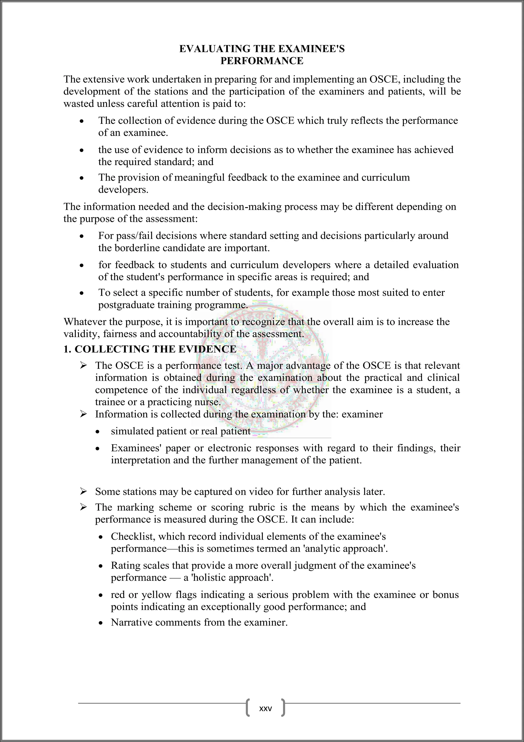 EVALUATING THE EXAMINEE'S
PERFORMANCE
The extensive work undertaken in preparing for and implementing an OSCE, including the
development of the stations and the participation of the examiners and patients, will be
wasted unless careful attention is paid to:
 The collection of evidence during the OSCE which truly reflects the performance
of an examinee.
 the use of evidence to inform decisions as to whether the examinee has achieved
the required standard; and
 The provision of meaningful feedback to the examinee and curriculum
developers.
The information needed and the decision-making process may be different depending on
the purpose of the assessment:
 For pass/fail decisions where standard setting and decisions particularly around
the borderline candidate are important.
 for feedback to students and curriculum developers where a detailed evaluation
of the student's performance in specific areas is required; and
 To select a specific number of students, for example those most suited to enter
postgraduate training programme.
Whatever the purpose, it is important to recognize that the overall aim is to increase the
validity, fairness and accountability of the assessment.
1. COLLECTING THE EVIDENCE
 The OSCE is a performance test. A major advantage of the OSCE is that relevant
information is obtained during the examination about the practical and clinical
competence of the individual regardless of whether the examinee is a student, a
trainee or a practicing nurse.
 Information is collected during the examination by the: examiner
 simulated patient or real patient
 Examinees' paper or electronic responses with regard to their findings, their
interpretation and the further management of the patient.
 Some stations may be captured on video for further analysis later.
 The marking scheme or scoring rubric is the means by which the examinee's
performance is measured during the OSCE. It can include:
 Checklist, which record individual elements of the examinee's
performance—this is sometimes termed an 'analytic approach'.
 Rating scales that provide a more overall judgment of the examinee's
performance — a 'holistic approach'.
 red or yellow flags indicating a serious problem with the examinee or bonus
points indicating an exceptionally good performance; and
 Narrative comments from the examiner.
xxv
 