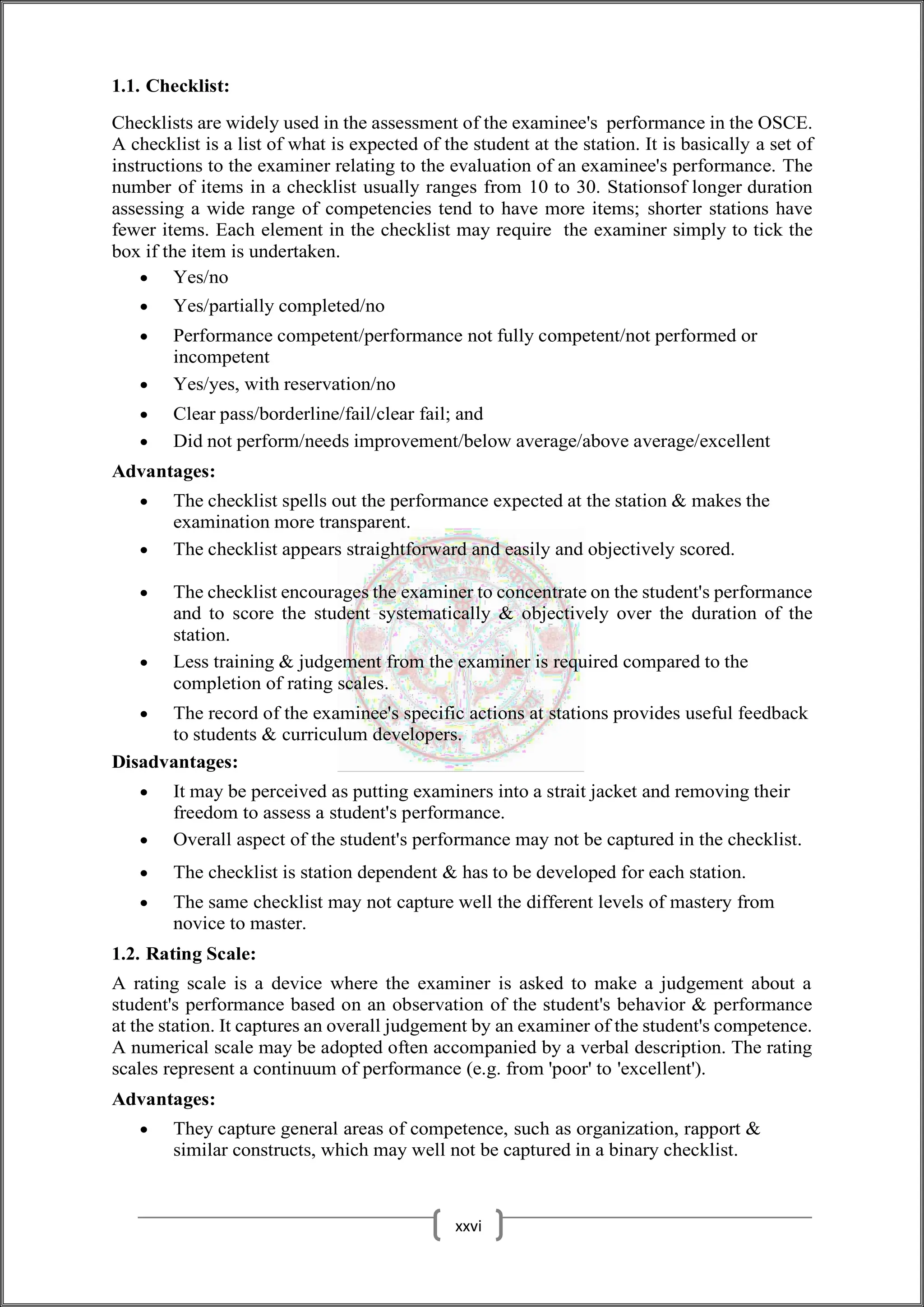 1.1. Checklist:
Checklists are widely used in the assessment of the examinee's performance in the OSCE.
A checklist is a list of what is expected of the student at the station. It is basically a set of
instructions to the examiner relating to the evaluation of an examinee's performance. The
number of items in a checklist usually ranges from 10 to 30. Stationsof longer duration
assessing a wide range of competencies tend to have more items; shorter stations have
fewer items. Each element in the checklist may require the examiner simply to tick the
box if the item is undertaken.
 Yes/no
 Yes/partially completed/no
 Performance competent/performance not fully competent/not performed or
incompetent
 Yes/yes, with reservation/no
 Clear pass/borderline/fail/clear fail; and
 Did not perform/needs improvement/below average/above average/excellent
Advantages:
 The checklist spells out the performance expected at the station & makes the
examination more transparent.
 The checklist appears straightforward and easily and objectively scored.
 The checklist encourages the examiner to concentrate on the student's performance
and to score the student systematically & objectively over the duration of the
station.
 Less training & judgement from the examiner is required compared to the
completion of rating scales.
 The record of the examinee's specific actions at stations provides useful feedback
to students & curriculum developers.
Disadvantages:
 It may be perceived as putting examiners into a strait jacket and removing their
freedom to assess a student's performance.
 Overall aspect of the student's performance may not be captured in the checklist.
 The checklist is station dependent & has to be developed for each station.
 The same checklist may not capture well the different levels of mastery from
novice to master.
1.2. Rating Scale:
A rating scale is a device where the examiner is asked to make a judgement about a
student's performance based on an observation of the student's behavior & performance
at the station. It captures an overall judgement by an examiner of the student's competence.
A numerical scale may be adopted often accompanied by a verbal description. The rating
scales represent a continuum of performance (e.g. from 'poor' to 'excellent').
Advantages:
 They capture general areas of competence, such as organization, rapport &
similar constructs, which may well not be captured in a binary checklist.
xxvi
 