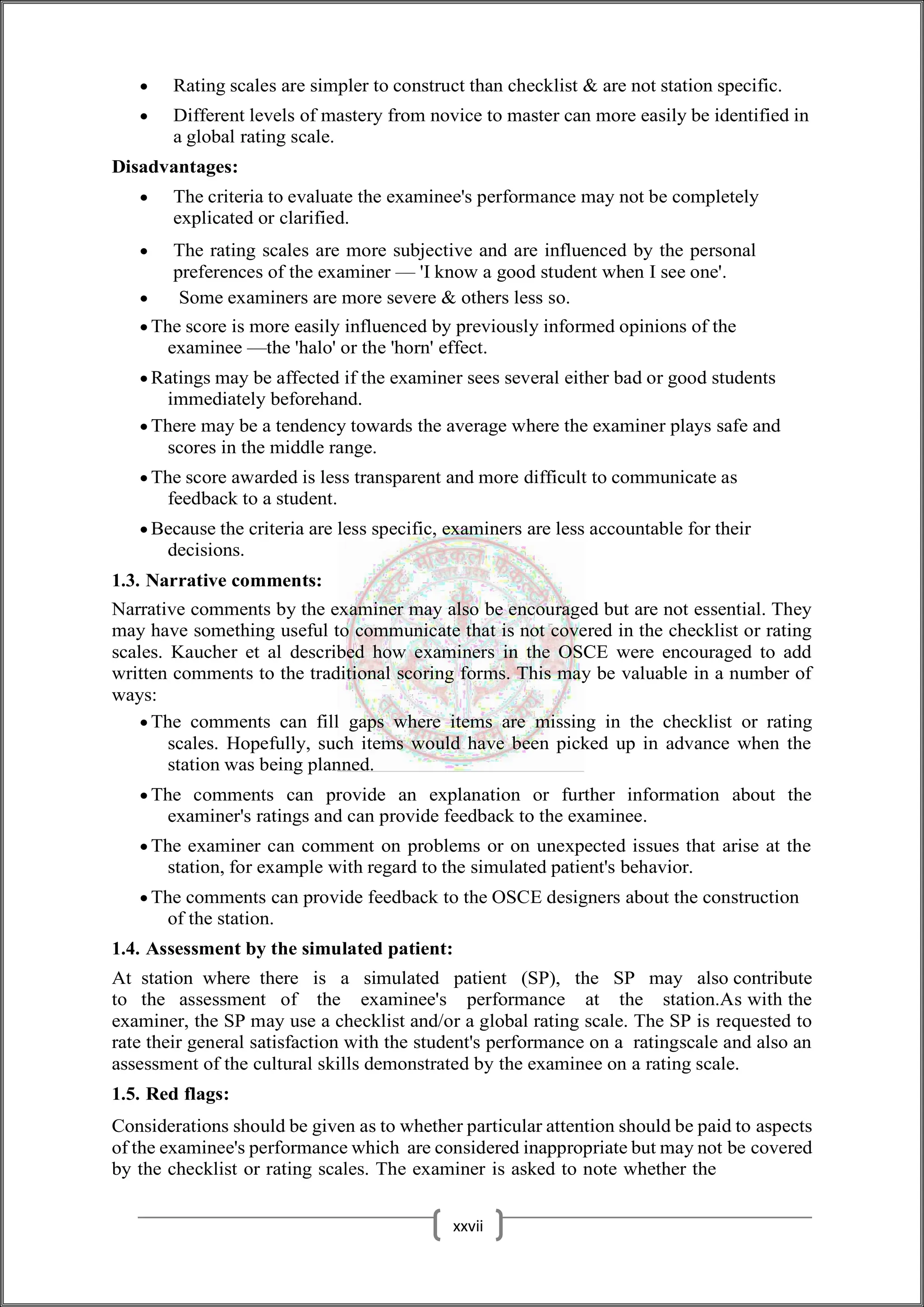  Rating scales are simpler to construct than checklist & are not station specific.
 Different levels of mastery from novice to master can more easily be identified in
a global rating scale.
Disadvantages:
 The criteria to evaluate the examinee's performance may not be completely
explicated or clarified.
 The rating scales are more subjective and are influenced by the personal
preferences of the examiner — 'I know a good student when I see one'.
 Some examiners are more severe & others less so.
 The score is more easily influenced by previously informed opinions of the
examinee —the 'halo' or the 'horn' effect.
 Ratings may be affected if the examiner sees several either bad or good students
immediately beforehand.
 There may be a tendency towards the average where the examiner plays safe and
scores in the middle range.
 The score awarded is less transparent and more difficult to communicate as
feedback to a student.
 Because the criteria are less specific, examiners are less accountable for their
decisions.
1.3. Narrative comments:
Narrative comments by the examiner may also be encouraged but are not essential. They
may have something useful to communicate that is not covered in the checklist or rating
scales. Kaucher et al described how examiners in the OSCE were encouraged to add
written comments to the traditional scoring forms. This may be valuable in a number of
ways:
 The comments can fill gaps where items are missing in the checklist or rating
scales. Hopefully, such items would have been picked up in advance when the
station was being planned.
 The comments can provide an explanation or further information about the
examiner's ratings and can provide feedback to the examinee.
 The examiner can comment on problems or on unexpected issues that arise at the
station, for example with regard to the simulated patient's behavior.
 The comments can provide feedback to the OSCE designers about the construction
of the station.
1.4. Assessment by the simulated patient:
At station where there is a simulated patient (SP), the SP may also contribute
to the assessment of the examinee's performance at the station.As with the
examiner, the SP may use a checklist and/or a global rating scale. The SP is requested to
rate their general satisfaction with the student's performance on a ratingscale and also an
assessment of the cultural skills demonstrated by the examinee on a rating scale.
1.5. Red flags:
Considerations should be given as to whether particular attention should be paid to aspects
of the examinee's performance which are considered inappropriate but may not be covered
by the checklist or rating scales. The examiner is asked to note whether the
xxvii
 