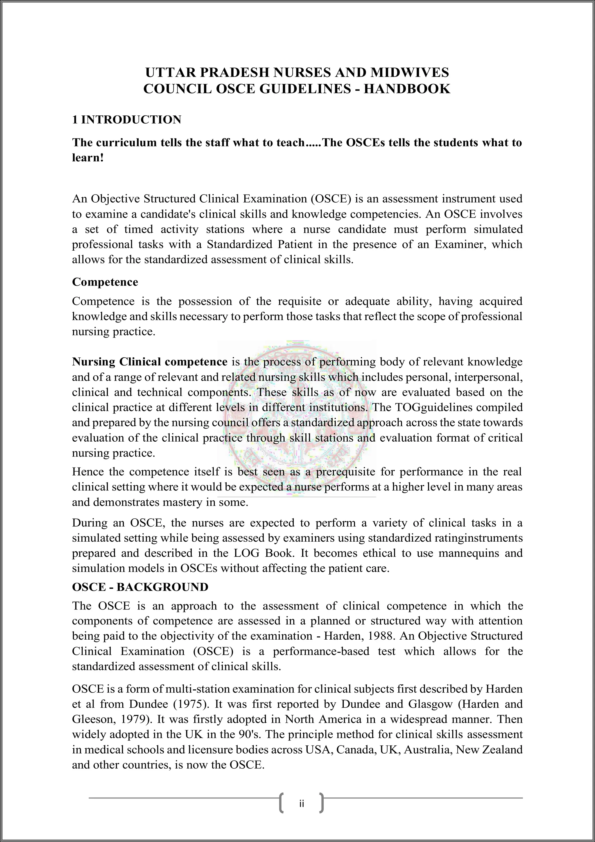 UTTAR PRADESH NURSES AND MIDWIVES
COUNCIL OSCE GUIDELINES - HANDBOOK
1 INTRODUCTION
The curriculum tells the staff what to teach.....The OSCEs tells the students what to
learn!
An Objective Structured Clinical Examination (OSCE) is an assessment instrument used
to examine a candidate's clinical skills and knowledge competencies. An OSCE involves
a set of timed activity stations where a nurse candidate must perform simulated
professional tasks with a Standardized Patient in the presence of an Examiner, which
allows for the standardized assessment of clinical skills.
Competence
Competence is the possession of the requisite or adequate ability, having acquired
knowledge and skills necessary to perform those tasks that reflect the scope of professional
nursing practice.
Nursing Clinical competence is the process of performing body of relevant knowledge
and of a range of relevant and related nursing skills which includes personal, interpersonal,
clinical and technical components. These skills as of now are evaluated based on the
clinical practice at different levels in different institutions. The TOGguidelines compiled
and prepared by the nursing council offers a standardized approach across the state towards
evaluation of the clinical practice through skill stations and evaluation format of critical
nursing practice.
Hence the competence itself is best seen as a prerequisite for performance in the real
clinical setting where it would be expected a nurse performs at a higher level in many areas
and demonstrates mastery in some.
During an OSCE, the nurses are expected to perform a variety of clinical tasks in a
simulated setting while being assessed by examiners using standardized ratinginstruments
prepared and described in the LOG Book. It becomes ethical to use mannequins and
simulation models in OSCEs without affecting the patient care.
OSCE - BACKGROUND
The OSCE is an approach to the assessment of clinical competence in which the
components of competence are assessed in a planned or structured way with attention
being paid to the objectivity of the examination - Harden, 1988. An Objective Structured
Clinical Examination (OSCE) is a performance-based test which allows for the
standardized assessment of clinical skills.
OSCE is a form of multi-station examination for clinical subjects first described by Harden
et al from Dundee (1975). It was first reported by Dundee and Glasgow (Harden and
Gleeson, 1979). It was firstly adopted in North America in a widespread manner. Then
widely adopted in the UK in the 90's. The principle method for clinical skills assessment
in medical schools and licensure bodies across USA, Canada, UK, Australia, New Zealand
and other countries, is now the OSCE.
ii
 