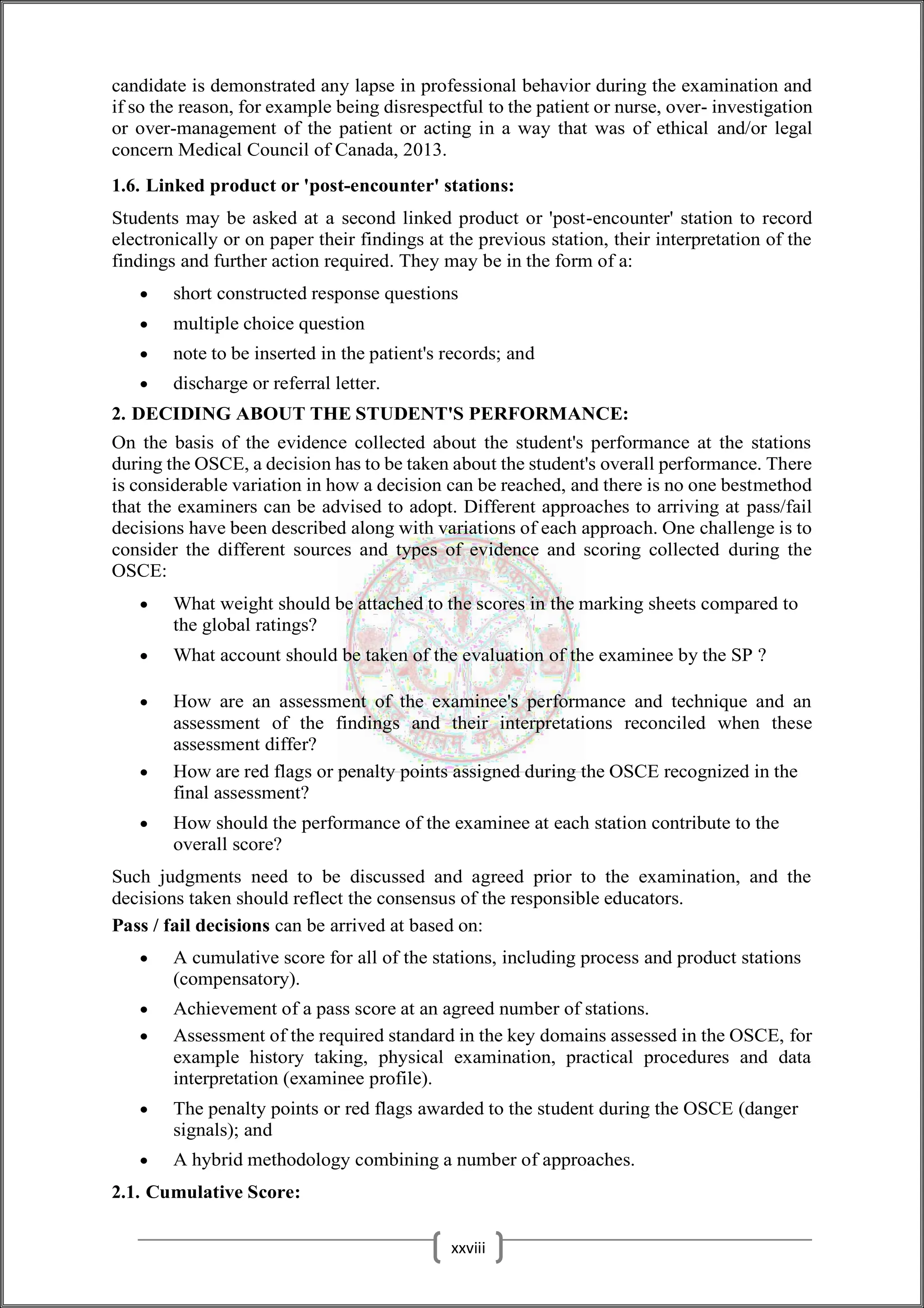 candidate is demonstrated any lapse in professional behavior during the examination and
if so the reason, for example being disrespectful to the patient or nurse, over- investigation
or over-management of the patient or acting in a way that was of ethical and/or legal
concern Medical Council of Canada, 2013.
1.6. Linked product or 'post-encounter' stations:
Students may be asked at a second linked product or 'post-encounter' station to record
electronically or on paper their findings at the previous station, their interpretation of the
findings and further action required. They may be in the form of a:
 short constructed response questions
 multiple choice question
 note to be inserted in the patient's records; and
 discharge or referral letter.
2. DECIDING ABOUT THE STUDENT'S PERFORMANCE:
On the basis of the evidence collected about the student's performance at the stations
during the OSCE, a decision has to be taken about the student's overall performance. There
is considerable variation in how a decision can be reached, and there is no one bestmethod
that the examiners can be advised to adopt. Different approaches to arriving at pass/fail
decisions have been described along with variations of each approach. One challenge is to
consider the different sources and types of evidence and scoring collected during the
OSCE:
 What weight should be attached to the scores in the marking sheets compared to
the global ratings?
 What account should be taken of the evaluation of the examinee by the SP ?
 How are an assessment of the examinee's performance and technique and an
assessment of the findings and their interpretations reconciled when these
assessment differ?
 How are red flags or penalty points assigned during the OSCE recognized in the
final assessment?
 How should the performance of the examinee at each station contribute to the
overall score?
Such judgments need to be discussed and agreed prior to the examination, and the
decisions taken should reflect the consensus of the responsible educators.
Pass / fail decisions can be arrived at based on:
 A cumulative score for all of the stations, including process and product stations
(compensatory).
 Achievement of a pass score at an agreed number of stations.
 Assessment of the required standard in the key domains assessed in the OSCE, for
example history taking, physical examination, practical procedures and data
interpretation (examinee profile).
 The penalty points or red flags awarded to the student during the OSCE (danger
signals); and
 A hybrid methodology combining a number of approaches.
2.1. Cumulative Score:
xxviii
 
