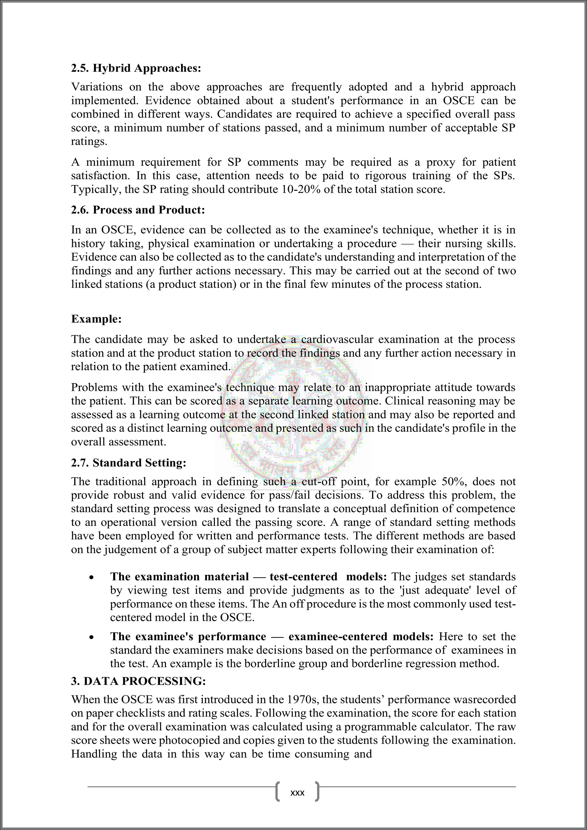 2.5. Hybrid Approaches:
Variations on the above approaches are frequently adopted and a hybrid approach
implemented. Evidence obtained about a student's performance in an OSCE can be
combined in different ways. Candidates are required to achieve a specified overall pass
score, a minimum number of stations passed, and a minimum number of acceptable SP
ratings.
A minimum requirement for SP comments may be required as a proxy for patient
satisfaction. In this case, attention needs to be paid to rigorous training of the SPs.
Typically, the SP rating should contribute 10-20% of the total station score.
2.6. Process and Product:
In an OSCE, evidence can be collected as to the examinee's technique, whether it is in
history taking, physical examination or undertaking a procedure — their nursing skills.
Evidence can also be collected as to the candidate's understanding and interpretation of the
findings and any further actions necessary. This may be carried out at the second of two
linked stations (a product station) or in the final few minutes of the process station.
Example:
The candidate may be asked to undertake a cardiovascular examination at the process
station and at the product station to record the findings and any further action necessary in
relation to the patient examined.
Problems with the examinee's technique may relate to an inappropriate attitude towards
the patient. This can be scored as a separate learning outcome. Clinical reasoning may be
assessed as a learning outcome at the second linked station and may also be reported and
scored as a distinct learning outcome and presented as such in the candidate's profile in the
overall assessment.
2.7. Standard Setting:
The traditional approach in defining such a cut-off point, for example 50%, does not
provide robust and valid evidence for pass/fail decisions. To address this problem, the
standard setting process was designed to translate a conceptual definition of competence
to an operational version called the passing score. A range of standard setting methods
have been employed for written and performance tests. The different methods are based
on the judgement of a group of subject matter experts following their examination of:
 The examination material — test-centered models: The judges set standards
by viewing test items and provide judgments as to the 'just adequate' level of
performance on these items. The An off procedure is the most commonly used test-
centered model in the OSCE.
 The examinee's performance — examinee-centered models: Here to set the
standard the examiners make decisions based on the performance of examinees in
the test. An example is the borderline group and borderline regression method.
3. DATA PROCESSING:
When the OSCE was first introduced in the 1970s, the students’ performance wasrecorded
on paper checklists and rating scales. Following the examination, the score for each station
and for the overall examination was calculated using a programmable calculator. The raw
score sheets were photocopied and copies given to the students following the examination.
Handling the data in this way can be time consuming and
xxx
 