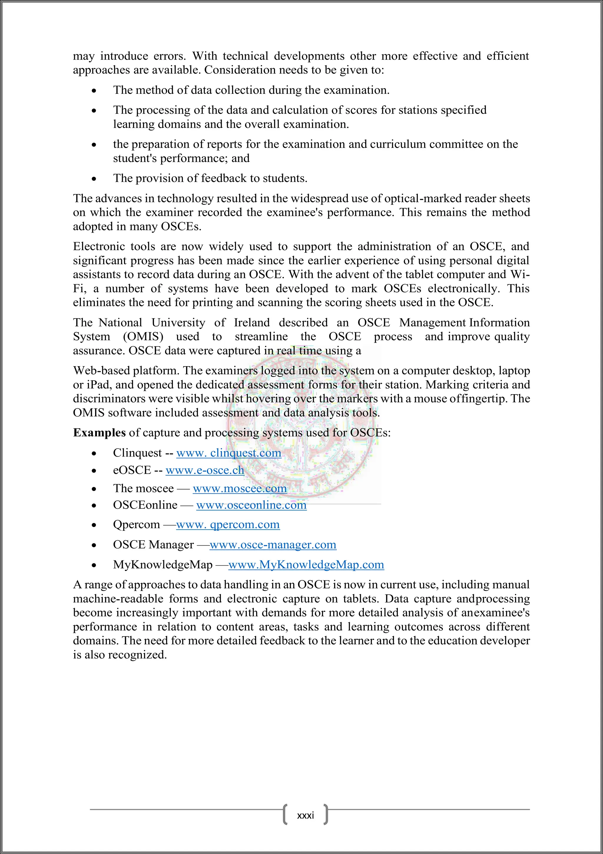 may introduce errors. With technical developments other more effective and efficient
approaches are available. Consideration needs to be given to:
 The method of data collection during the examination.
 The processing of the data and calculation of scores for stations specified
learning domains and the overall examination.
 the preparation of reports for the examination and curriculum committee on the
student's performance; and
 The provision of feedback to students.
The advances in technology resulted in the widespread use of optical-marked reader sheets
on which the examiner recorded the examinee's performance. This remains the method
adopted in many OSCEs.
Electronic tools are now widely used to support the administration of an OSCE, and
significant progress has been made since the earlier experience of using personal digital
assistants to record data during an OSCE. With the advent of the tablet computer and Wi-
Fi, a number of systems have been developed to mark OSCEs electronically. This
eliminates the need for printing and scanning the scoring sheets used in the OSCE.
The National University of Ireland described an OSCE Management Information
System (OMIS) used to streamline the OSCE process and improve quality
assurance. OSCE data were captured in real time using a
Web-based platform. The examiners logged into the system on a computer desktop, laptop
or iPad, and opened the dedicated assessment forms for their station. Marking criteria and
discriminators were visible whilst hovering over the markers with a mouse offingertip. The
OMIS software included assessment and data analysis tools.
Examples of capture and processing systems used for OSCEs:
 Clinquest -- www. clinquest.com
 eOSCE -- www.e-osce.ch
 The moscee — www.moscee.com
 OSCEonline — www.osceonline.com
 Qpercom —www. qpercom.com
 OSCE Manager —www.osce-manager.com
 MyKnowledgeMap —www.MyKnowledgeMap.com
A range of approaches to data handling in an OSCE is now in current use, including manual
machine-readable forms and electronic capture on tablets. Data capture andprocessing
become increasingly important with demands for more detailed analysis of anexaminee's
performance in relation to content areas, tasks and learning outcomes across different
domains. The need for more detailed feedback to the learner and to the education developer
is also recognized.
xxxi
 