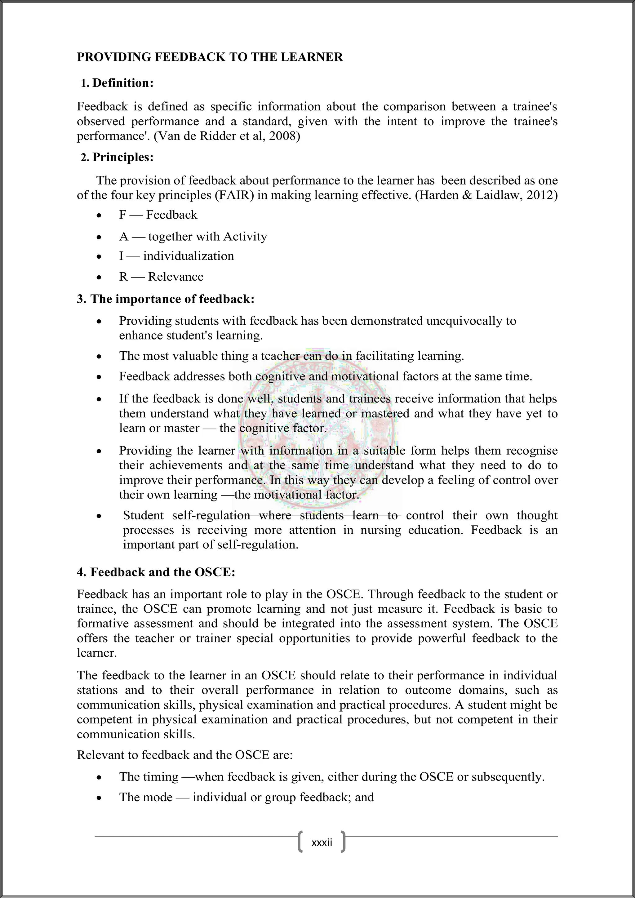 PROVIDING FEEDBACK TO THE LEARNER
1. Definition:
Feedback is defined as specific information about the comparison between a trainee's
observed performance and a standard, given with the intent to improve the trainee's
performance'. (Van de Ridder et al, 2008)
2. Principles:
The provision of feedback about performance to the learner has been described as one
of the four key principles (FAIR) in making learning effective. (Harden & Laidlaw, 2012)
 F — Feedback
 A — together with Activity
 I — individualization
 R — Relevance
3. The importance of feedback:
 Providing students with feedback has been demonstrated unequivocally to
enhance student's learning.
 The most valuable thing a teacher can do in facilitating learning.
 Feedback addresses both cognitive and motivational factors at the same time.
 If the feedback is done well, students and trainees receive information that helps
them understand what they have learned or mastered and what they have yet to
learn or master — the cognitive factor.
 Providing the learner with information in a suitable form helps them recognise
their achievements and at the same time understand what they need to do to
improve their performance. In this way they can develop a feeling of control over
their own learning —the motivational factor.
 Student self-regulation where students learn to control their own thought
processes is receiving more attention in nursing education. Feedback is an
important part of self-regulation.
4. Feedback and the OSCE:
Feedback has an important role to play in the OSCE. Through feedback to the student or
trainee, the OSCE can promote learning and not just measure it. Feedback is basic to
formative assessment and should be integrated into the assessment system. The OSCE
offers the teacher or trainer special opportunities to provide powerful feedback to the
learner.
The feedback to the learner in an OSCE should relate to their performance in individual
stations and to their overall performance in relation to outcome domains, such as
communication skills, physical examination and practical procedures. A student might be
competent in physical examination and practical procedures, but not competent in their
communication skills.
Relevant to feedback and the OSCE are:
 The timing —when feedback is given, either during the OSCE or subsequently.
 The mode — individual or group feedback; and
xxxii
 
