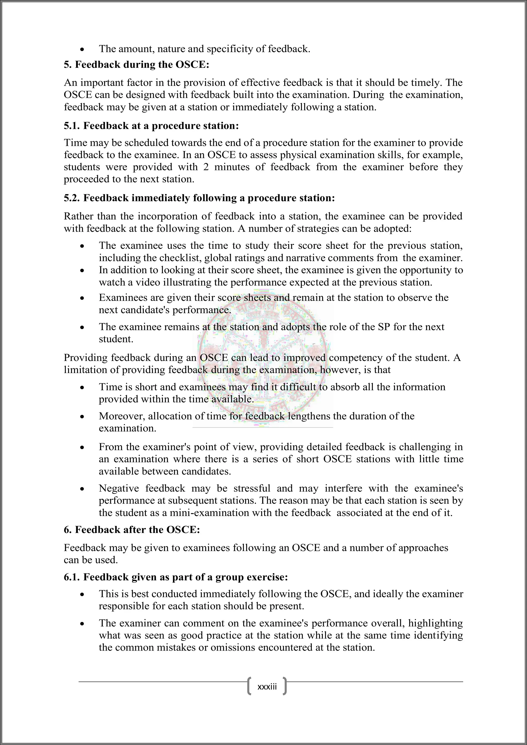  The amount, nature and specificity of feedback.
5. Feedback during the OSCE:
An important factor in the provision of effective feedback is that it should be timely. The
OSCE can be designed with feedback built into the examination. During the examination,
feedback may be given at a station or immediately following a station.
5.1. Feedback at a procedure station:
Time may be scheduled towards the end of a procedure station for the examiner to provide
feedback to the examinee. In an OSCE to assess physical examination skills, for example,
students were provided with 2 minutes of feedback from the examiner before they
proceeded to the next station.
5.2. Feedback immediately following a procedure station:
Rather than the incorporation of feedback into a station, the examinee can be provided
with feedback at the following station. A number of strategies can be adopted:
 The examinee uses the time to study their score sheet for the previous station,
including the checklist, global ratings and narrative comments from the examiner.
 In addition to looking at their score sheet, the examinee is given the opportunity to
watch a video illustrating the performance expected at the previous station.
 Examinees are given their score sheets and remain at the station to observe the
next candidate's performance.
 The examinee remains at the station and adopts the role of the SP for the next
student.
Providing feedback during an OSCE can lead to improved competency of the student. A
limitation of providing feedback during the examination, however, is that
 Time is short and examinees may find it difficult to absorb all the information
provided within the time available.
 Moreover, allocation of time for feedback lengthens the duration of the
examination.
 From the examiner's point of view, providing detailed feedback is challenging in
an examination where there is a series of short OSCE stations with little time
available between candidates.
 Negative feedback may be stressful and may interfere with the examinee's
performance at subsequent stations. The reason may be that each station is seen by
the student as a mini-examination with the feedback associated at the end of it.
6. Feedback after the OSCE:
Feedback may be given to examinees following an OSCE and a number of approaches
can be used.
6.1. Feedback given as part of a group exercise:
 This is best conducted immediately following the OSCE, and ideally the examiner
responsible for each station should be present.
 The examiner can comment on the examinee's performance overall, highlighting
what was seen as good practice at the station while at the same time identifying
the common mistakes or omissions encountered at the station.
xxxiii
 