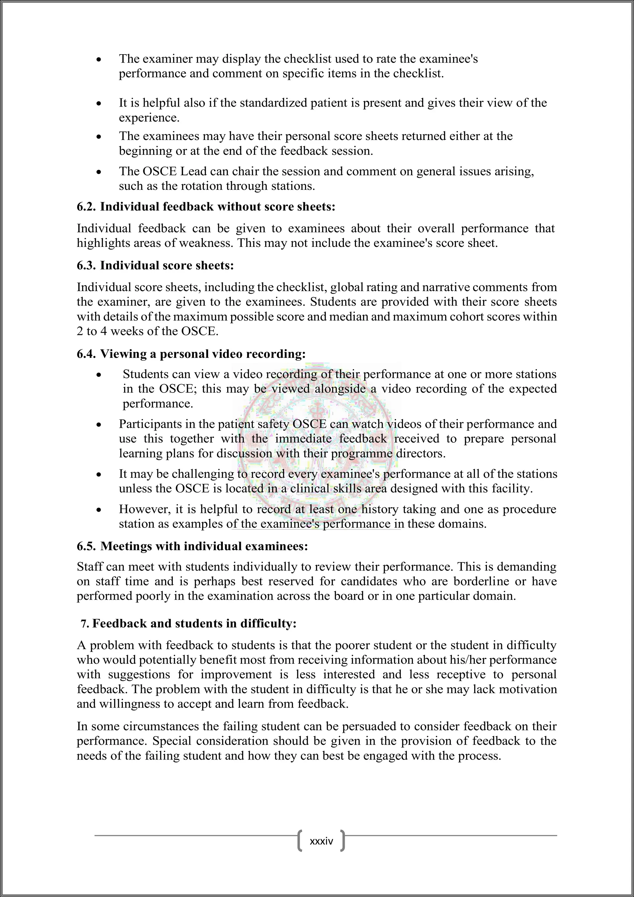  The examiner may display the checklist used to rate the examinee's
performance and comment on specific items in the checklist.
 It is helpful also if the standardized patient is present and gives their view of the
experience.
 The examinees may have their personal score sheets returned either at the
beginning or at the end of the feedback session.
 The OSCE Lead can chair the session and comment on general issues arising,
such as the rotation through stations.
6.2. Individual feedback without score sheets:
Individual feedback can be given to examinees about their overall performance that
highlights areas of weakness. This may not include the examinee's score sheet.
6.3. Individual score sheets:
Individual score sheets, including the checklist, global rating and narrative comments from
the examiner, are given to the examinees. Students are provided with their score sheets
with details of the maximum possible score and median and maximum cohort scores within
2 to 4 weeks of the OSCE.
6.4. Viewing a personal video recording:
 Students can view a video recording of their performance at one or more stations
in the OSCE; this may be viewed alongside a video recording of the expected
performance.
 Participants in the patient safety OSCE can watch videos of their performance and
use this together with the immediate feedback received to prepare personal
learning plans for discussion with their programme directors.
 It may be challenging to record every examinee's performance at all of the stations
unless the OSCE is located in a clinical skills area designed with this facility.
 However, it is helpful to record at least one history taking and one as procedure
station as examples of the examinee's performance in these domains.
6.5. Meetings with individual examinees:
Staff can meet with students individually to review their performance. This is demanding
on staff time and is perhaps best reserved for candidates who are borderline or have
performed poorly in the examination across the board or in one particular domain.
7. Feedback and students in difficulty:
A problem with feedback to students is that the poorer student or the student in difficulty
who would potentially benefit most from receiving information about his/her performance
with suggestions for improvement is less interested and less receptive to personal
feedback. The problem with the student in difficulty is that he or she may lack motivation
and willingness to accept and learn from feedback.
In some circumstances the failing student can be persuaded to consider feedback on their
performance. Special consideration should be given in the provision of feedback to the
needs of the failing student and how they can best be engaged with the process.
xxxiv
 