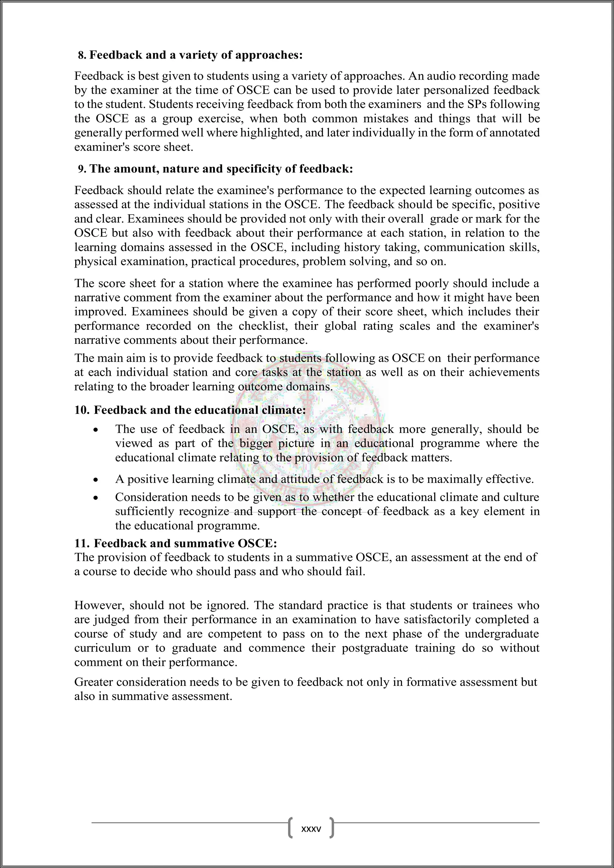 8. Feedback and a variety of approaches:
Feedback is best given to students using a variety of approaches. An audio recording made
by the examiner at the time of OSCE can be used to provide later personalized feedback
to the student. Students receiving feedback from both the examiners and the SPs following
the OSCE as a group exercise, when both common mistakes and things that will be
generally performed well where highlighted, and later individually in the form of annotated
examiner's score sheet.
9. The amount, nature and specificity of feedback:
Feedback should relate the examinee's performance to the expected learning outcomes as
assessed at the individual stations in the OSCE. The feedback should be specific, positive
and clear. Examinees should be provided not only with their overall grade or mark for the
OSCE but also with feedback about their performance at each station, in relation to the
learning domains assessed in the OSCE, including history taking, communication skills,
physical examination, practical procedures, problem solving, and so on.
The score sheet for a station where the examinee has performed poorly should include a
narrative comment from the examiner about the performance and how it might have been
improved. Examinees should be given a copy of their score sheet, which includes their
performance recorded on the checklist, their global rating scales and the examiner's
narrative comments about their performance.
The main aim is to provide feedback to students following as OSCE on their performance
at each individual station and core tasks at the station as well as on their achievements
relating to the broader learning outcome domains.
10. Feedback and the educational climate:
 The use of feedback in an OSCE, as with feedback more generally, should be
viewed as part of the bigger picture in an educational programme where the
educational climate relating to the provision of feedback matters.
 A positive learning climate and attitude of feedback is to be maximally effective.
 Consideration needs to be given as to whether the educational climate and culture
sufficiently recognize and support the concept of feedback as a key element in
the educational programme.
11. Feedback and summative OSCE:
The provision of feedback to students in a summative OSCE, an assessment at the end of
a course to decide who should pass and who should fail.
However, should not be ignored. The standard practice is that students or trainees who
are judged from their performance in an examination to have satisfactorily completed a
course of study and are competent to pass on to the next phase of the undergraduate
curriculum or to graduate and commence their postgraduate training do so without
comment on their performance.
Greater consideration needs to be given to feedback not only in formative assessment but
also in summative assessment.
xxxv
 