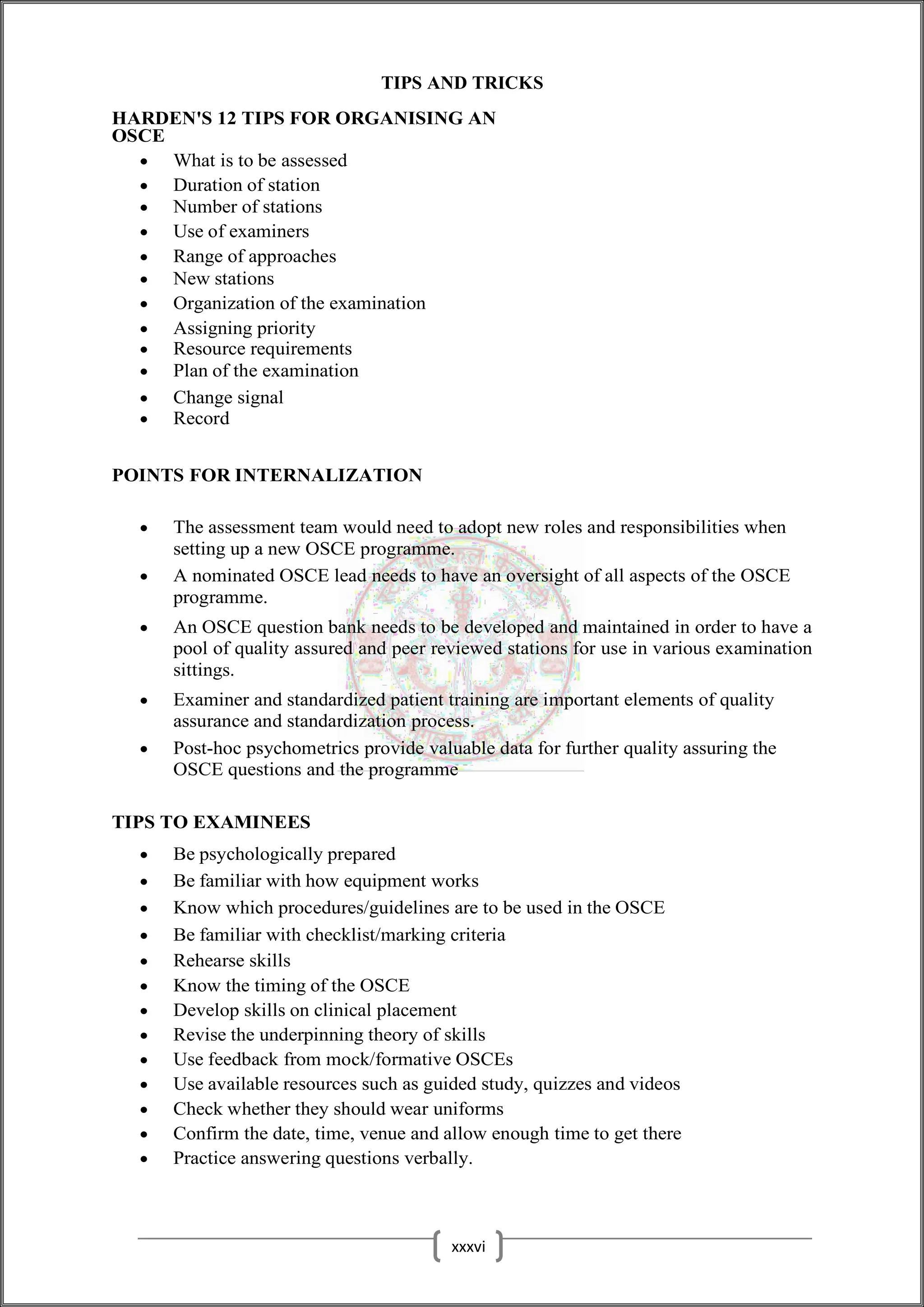 TIPS AND TRICKS
HARDEN'S 12 TIPS FOR ORGANISING AN
OSCE
 What is to be assessed
 Duration of station
 Number of stations
 Use of examiners
 Range of approaches
 New stations
 Organization of the examination
 Assigning priority
 Resource requirements
 Plan of the examination
 Change signal
 Record
POINTS FOR INTERNALIZATION
 The assessment team would need to adopt new roles and responsibilities when
setting up a new OSCE programme.
 A nominated OSCE lead needs to have an oversight of all aspects of the OSCE
programme.
 An OSCE question bank needs to be developed and maintained in order to have a
pool of quality assured and peer reviewed stations for use in various examination
sittings.
 Examiner and standardized patient training are important elements of quality
assurance and standardization process.
 Post-hoc psychometrics provide valuable data for further quality assuring the
OSCE questions and the programme
TIPS TO EXAMINEES
 Be psychologically prepared
 Be familiar with how equipment works
 Know which procedures/guidelines are to be used in the OSCE
 Be familiar with checklist/marking criteria
 Rehearse skills
 Know the timing of the OSCE
 Develop skills on clinical placement
 Revise the underpinning theory of skills
 Use feedback from mock/formative OSCEs
 Use available resources such as guided study, quizzes and videos
 Check whether they should wear uniforms
 Confirm the date, time, venue and allow enough time to get there
 Practice answering questions verbally.
xxxvi
 