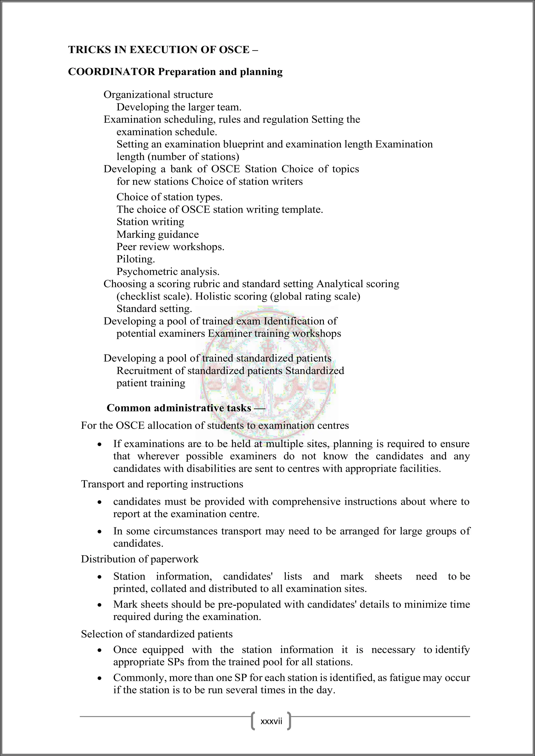 TRICKS IN EXECUTION OF OSCE –
COORDINATOR Preparation and planning
Organizational structure
Developing the larger team.
Examination scheduling, rules and regulation Setting the
examination schedule.
Setting an examination blueprint and examination length Examination
length (number of stations)
Developing a bank of OSCE Station Choice of topics
for new stations Choice of station writers
Choice of station types.
The choice of OSCE station writing template.
Station writing
Marking guidance
Peer review workshops.
Piloting.
Psychometric analysis.
Choosing a scoring rubric and standard setting Analytical scoring
(checklist scale). Holistic scoring (global rating scale)
Standard setting.
Developing a pool of trained exam Identification of
potential examiners Examiner training workshops
Developing a pool of trained standardized patients
Recruitment of standardized patients Standardized
patient training
Common administrative tasks —
For the OSCE allocation of students to examination centres
 If examinations are to be held at multiple sites, planning is required to ensure
that wherever possible examiners do not know the candidates and any
candidates with disabilities are sent to centres with appropriate facilities.
Transport and reporting instructions
 candidates must be provided with comprehensive instructions about where to
report at the examination centre.
 In some circumstances transport may need to be arranged for large groups of
candidates.
Distribution of paperwork
 Station information, candidates' lists and mark sheets need to be
printed, collated and distributed to all examination sites.
 Mark sheets should be pre-populated with candidates' details to minimize time
required during the examination.
Selection of standardized patients
 Once equipped with the station information it is necessary to identify
appropriate SPs from the trained pool for all stations.
 Commonly, more than one SP for each station is identified, as fatigue may occur
if the station is to be run several times in the day.
xxxvii
 