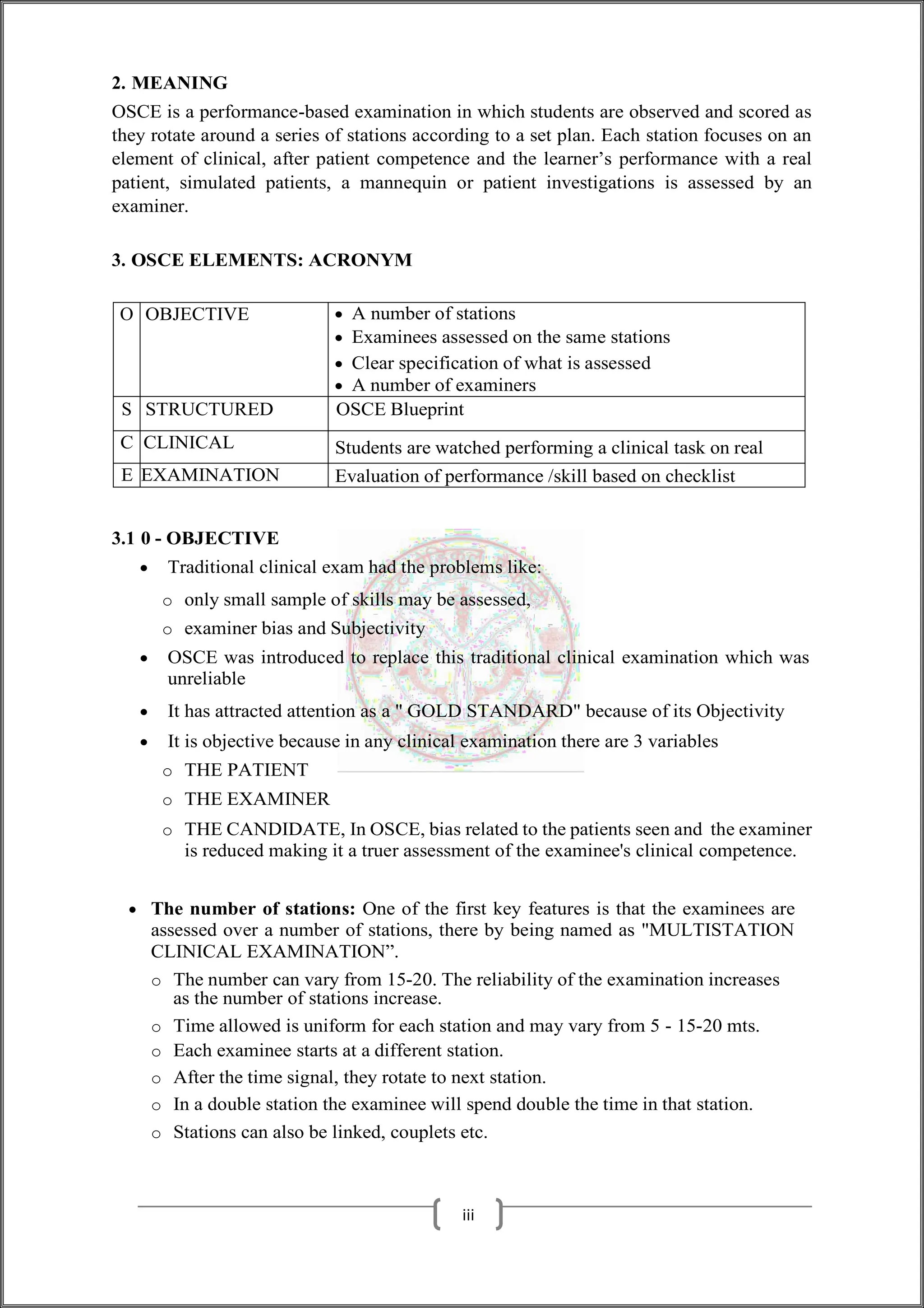 2. MEANING
OSCE is a performance-based examination in which students are observed and scored as
they rotate around a series of stations according to a set plan. Each station focuses on an
element of clinical, after patient competence and the learner’s performance with a real
patient, simulated patients, a mannequin or patient investigations is assessed by an
examiner.
3. OSCE ELEMENTS: ACRONYM
O OBJECTIVE  A number of stations
 Examinees assessed on the same stations
 Clear specification of what is assessed
 A number of examiners
S STRUCTURED OSCE Blueprint
C CLINICAL Students are watched performing a clinical task on real
E EXAMINATION Evaluation of performance /skill based on checklist
3.1 0 - OBJECTIVE
 Traditional clinical exam had the problems like:
o only small sample of skills may be assessed,
o examiner bias and Subjectivity
 OSCE was introduced to replace this traditional clinical examination which was
unreliable
 It has attracted attention as a " GOLD STANDARD" because of its Objectivity
 It is objective because in any clinical examination there are 3 variables
o THE PATIENT
o THE EXAMINER
o THE CANDIDATE, In OSCE, bias related to the patients seen and the examiner
is reduced making it a truer assessment of the examinee's clinical competence.
 The number of stations: One of the first key features is that the examinees are
assessed over a number of stations, there by being named as "MULTISTATION
CLINICAL EXAMINATION”.
o The number can vary from 15-20. The reliability of the examination increases
as the number of stations increase.
o Time allowed is uniform for each station and may vary from 5 - 15-20 mts.
o Each examinee starts at a different station.
o After the time signal, they rotate to next station.
o In a double station the examinee will spend double the time in that station.
o Stations can also be linked, couplets etc.
iii
 