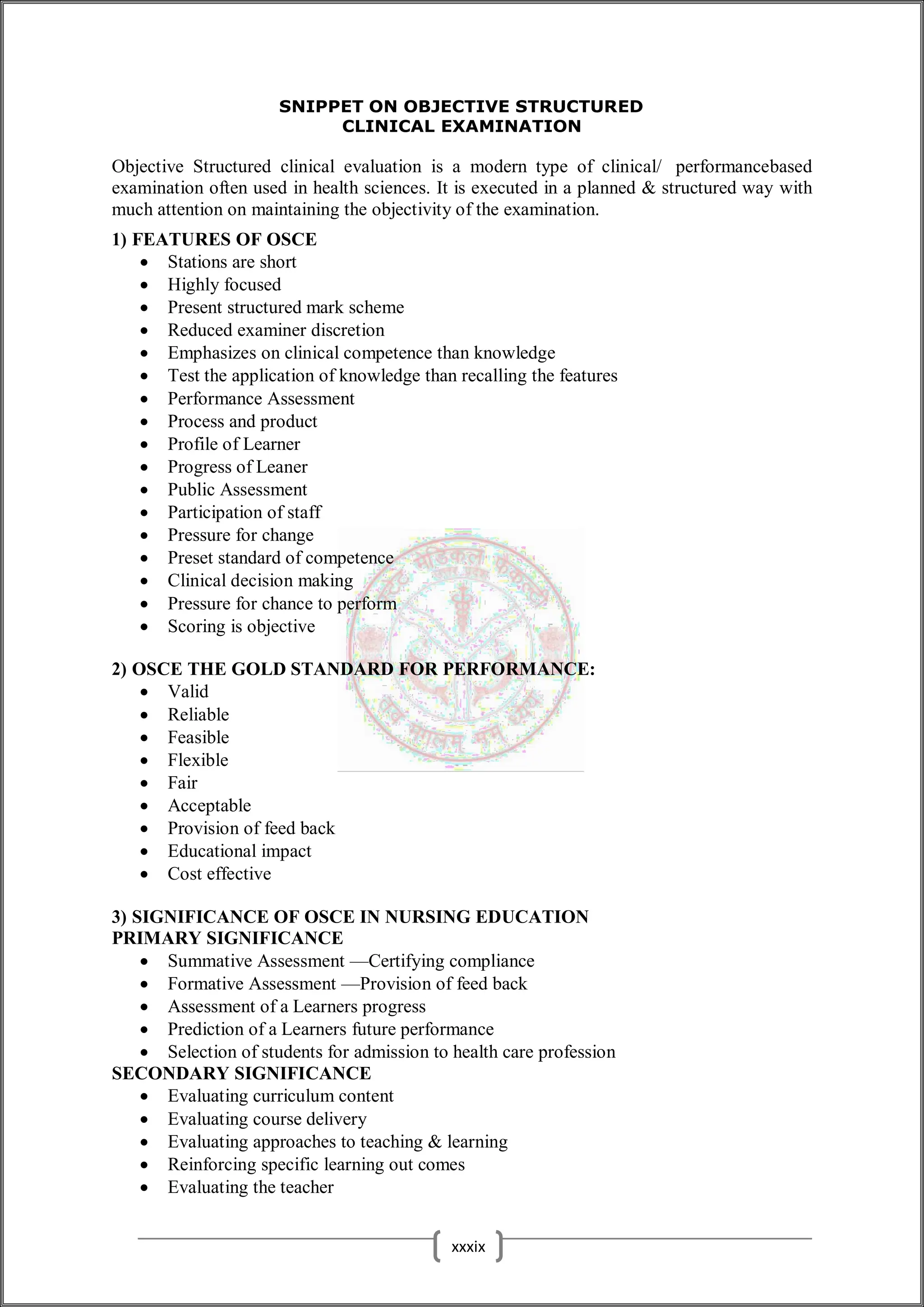 SNIPPET ON OBJECTIVE STRUCTURED
CLINICAL EXAMINATION
Objective Structured clinical evaluation is a modern type of clinical/ performancebased
examination often used in health sciences. It is executed in a planned & structured way with
much attention on maintaining the objectivity of the examination.
1) FEATURES OF OSCE
 Stations are short
 Highly focused
 Present structured mark scheme
 Reduced examiner discretion
 Emphasizes on clinical competence than knowledge
 Test the application of knowledge than recalling the features
 Performance Assessment
 Process and product
 Profile of Learner
 Progress of Leaner
 Public Assessment
 Participation of staff
 Pressure for change
 Preset standard of competence
 Clinical decision making
 Pressure for chance to perform
 Scoring is objective
2) OSCE THE GOLD STANDARD FOR PERFORMANCE:
 Valid
 Reliable
 Feasible
 Flexible
 Fair
 Acceptable
 Provision of feed back
 Educational impact
 Cost effective
3) SIGNIFICANCE OF OSCE IN NURSING EDUCATION
PRIMARY SIGNIFICANCE
 Summative Assessment —Certifying compliance
 Formative Assessment —Provision of feed back
 Assessment of a Learners progress
 Prediction of a Learners future performance
 Selection of students for admission to health care profession
SECONDARY SIGNIFICANCE
 Evaluating curriculum content
 Evaluating course delivery
 Evaluating approaches to teaching & learning
 Reinforcing specific learning out comes
 Evaluating the teacher
xxxix
 