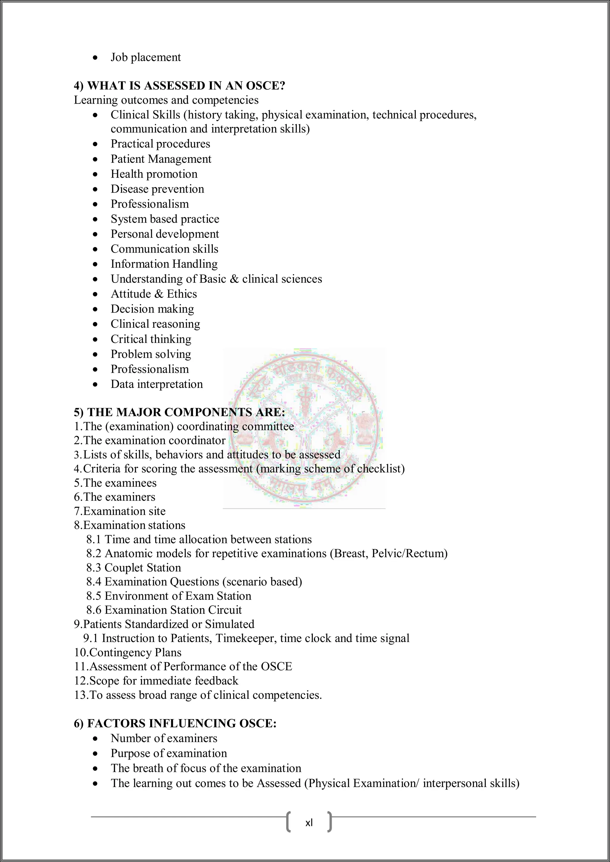  Job placement
4) WHAT IS ASSESSED IN AN OSCE?
Learning outcomes and competencies
 Clinical Skills (history taking, physical examination, technical procedures,
communication and interpretation skills)
 Practical procedures
 Patient Management
 Health promotion
 Disease prevention
 Professionalism
 System based practice
 Personal development
 Communication skills
 Information Handling
 Understanding of Basic & clinical sciences
 Attitude & Ethics
 Decision making
 Clinical reasoning
 Critical thinking
 Problem solving
 Professionalism
 Data interpretation
5) THE MAJOR COMPONENTS ARE:
1.The (examination) coordinating committee
2.The examination coordinator
3.Lists of skills, behaviors and attitudes to be assessed
4.Criteria for scoring the assessment (marking scheme of checklist)
5.The examinees
6.The examiners
7.Examination site
8.Examination stations
8.1 Time and time allocation between stations
8.2 Anatomic models for repetitive examinations (Breast, Pelvic/Rectum)
8.3 Couplet Station
8.4 Examination Questions (scenario based)
8.5 Environment of Exam Station
8.6 Examination Station Circuit
9.Patients Standardized or Simulated
9.1 Instruction to Patients, Timekeeper, time clock and time signal
10.Contingency Plans
11.Assessment of Performance of the OSCE
12.Scope for immediate feedback
13.To assess broad range of clinical competencies.
6) FACTORS INFLUENCING OSCE:
 Number of examiners
 Purpose of examination
 The breath of focus of the examination
 The learning out comes to be Assessed (Physical Examination/ interpersonal skills)
xl
 
