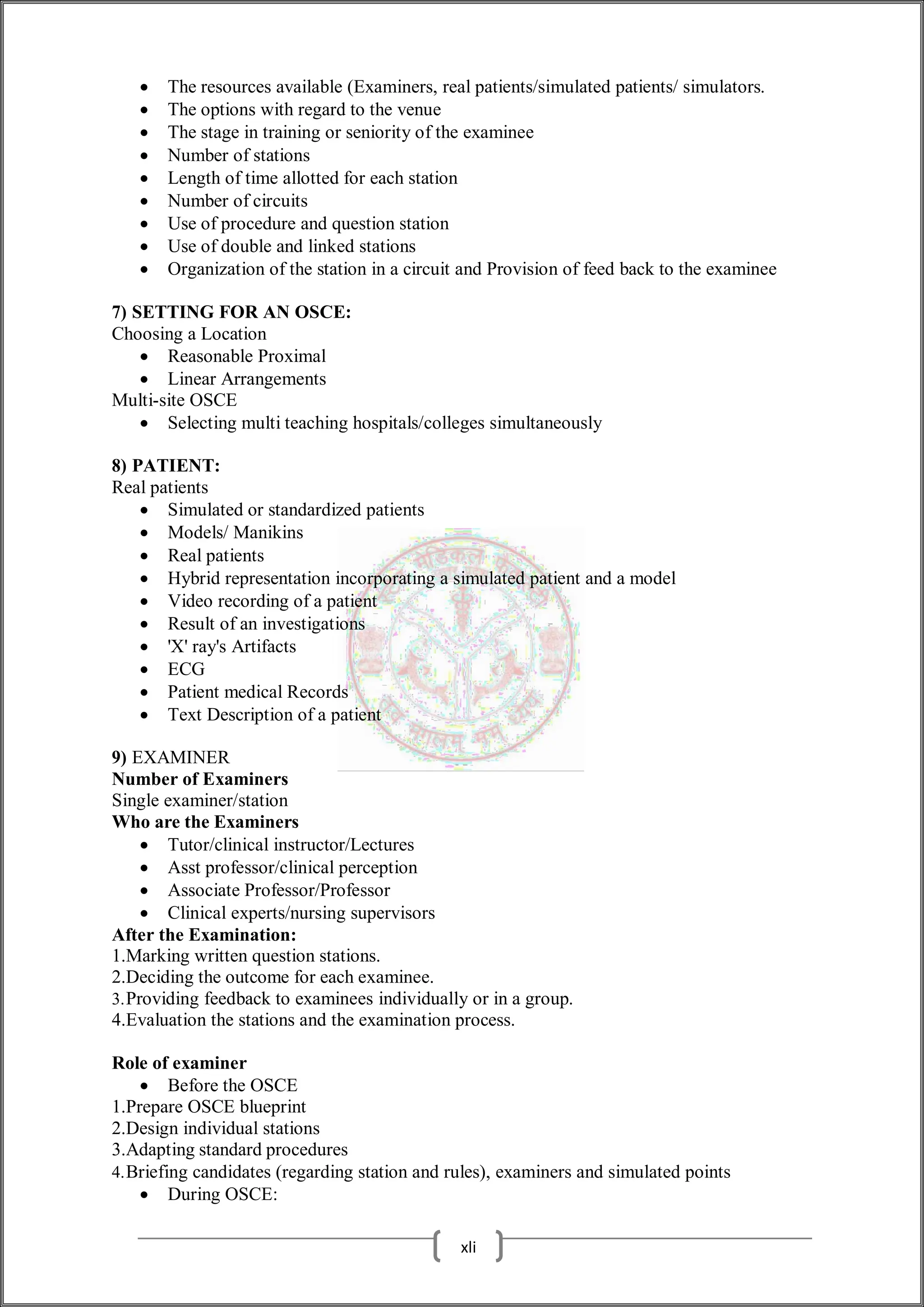  The resources available (Examiners, real patients/simulated patients/ simulators.
 The options with regard to the venue
 The stage in training or seniority of the examinee
 Number of stations
 Length of time allotted for each station
 Number of circuits
 Use of procedure and question station
 Use of double and linked stations
 Organization of the station in a circuit and Provision of feed back to the examinee
7) SETTING FOR AN OSCE:
Choosing a Location
 Reasonable Proximal
 Linear Arrangements
Multi-site OSCE
 Selecting multi teaching hospitals/colleges simultaneously
8) PATIENT:
Real patients
 Simulated or standardized patients
 Models/ Manikins
 Real patients
 Hybrid representation incorporating a simulated patient and a model
 Video recording of a patient
 Result of an investigations
 'X' ray's Artifacts
 ECG
 Patient medical Records
 Text Description of a patient
9) EXAMINER
Number of Examiners
Single examiner/station
Who are the Examiners
 Tutor/clinical instructor/Lectures
 Asst professor/clinical perception
 Associate Professor/Professor
 Clinical experts/nursing supervisors
After the Examination:
1.Marking written question stations.
2.Deciding the outcome for each examinee.
3.Providing feedback to examinees individually or in a group.
4.Evaluation the stations and the examination process.
Role of examiner
 Before the OSCE
1.Prepare OSCE blueprint
2.Design individual stations
3.Adapting standard procedures
4.Briefing candidates (regarding station and rules), examiners and simulated points
 During OSCE:
xli
 
