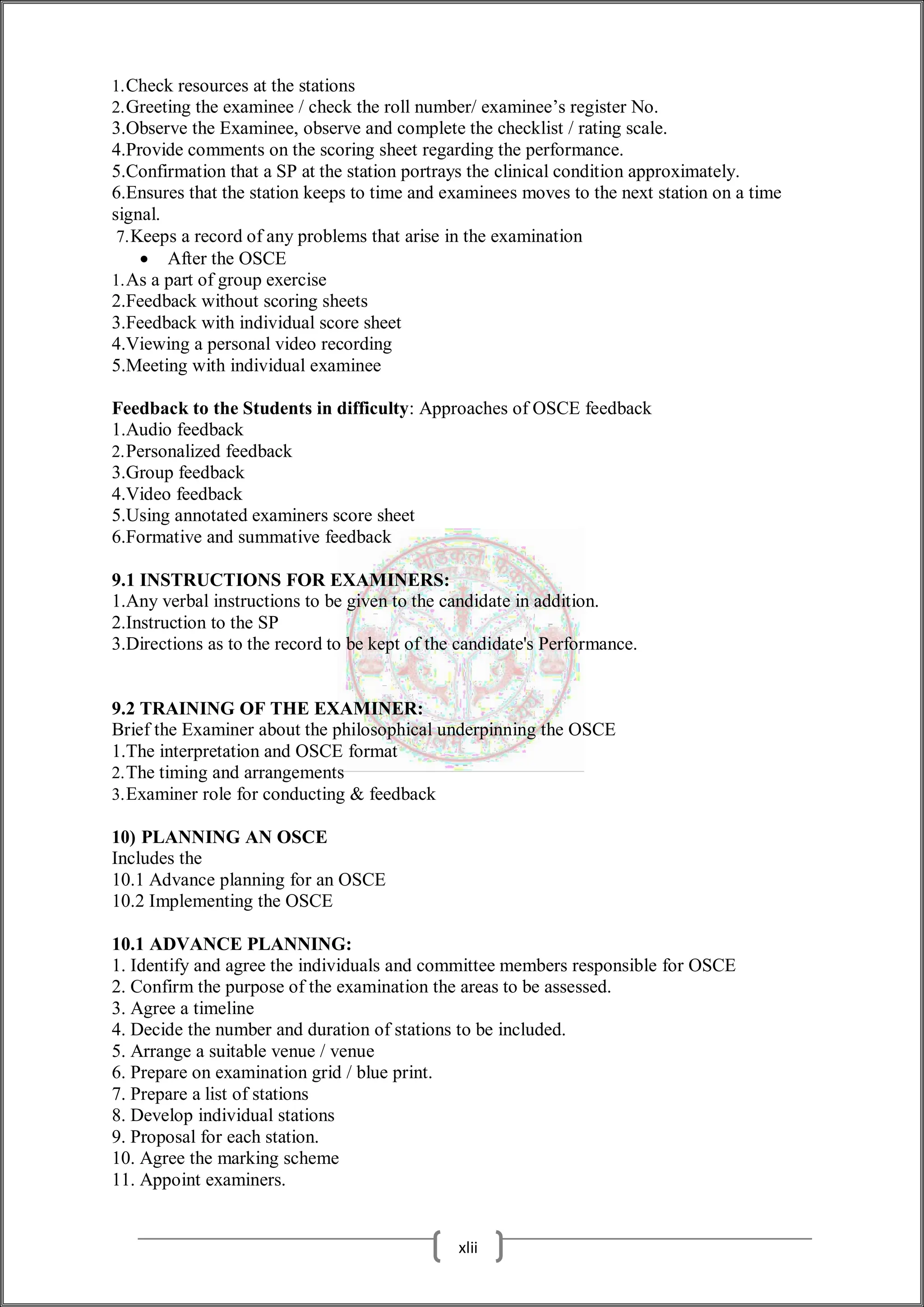 1.Check resources at the stations
2.Greeting the examinee / check the roll number/ examinee’s register No.
3.Observe the Examinee, observe and complete the checklist / rating scale.
4.Provide comments on the scoring sheet regarding the performance.
5.Confirmation that a SP at the station portrays the clinical condition approximately.
6.Ensures that the station keeps to time and examinees moves to the next station on a time
signal.
7.Keeps a record of any problems that arise in the examination
 After the OSCE
1.As a part of group exercise
2.Feedback without scoring sheets
3.Feedback with individual score sheet
4.Viewing a personal video recording
5.Meeting with individual examinee
Feedback to the Students in difficulty: Approaches of OSCE feedback
1.Audio feedback
2.Personalized feedback
3.Group feedback
4.Video feedback
5.Using annotated examiners score sheet
6.Formative and summative feedback
9.1 INSTRUCTIONS FOR EXAMINERS:
1.Any verbal instructions to be given to the candidate in addition.
2.Instruction to the SP
3.Directions as to the record to be kept of the candidate's Performance.
9.2 TRAINING OF THE EXAMINER:
Brief the Examiner about the philosophical underpinning the OSCE
1.The interpretation and OSCE format
2.The timing and arrangements
3.Examiner role for conducting & feedback
10) PLANNING AN OSCE
Includes the
10.1 Advance planning for an OSCE
10.2 Implementing the OSCE
10.1 ADVANCE PLANNING:
1. Identify and agree the individuals and committee members responsible for OSCE
2. Confirm the purpose of the examination the areas to be assessed.
3. Agree a timeline
4. Decide the number and duration of stations to be included.
5. Arrange a suitable venue / venue
6. Prepare on examination grid / blue print.
7. Prepare a list of stations
8. Develop individual stations
9. Proposal for each station.
10. Agree the marking scheme
11. Appoint examiners.
xlii
 