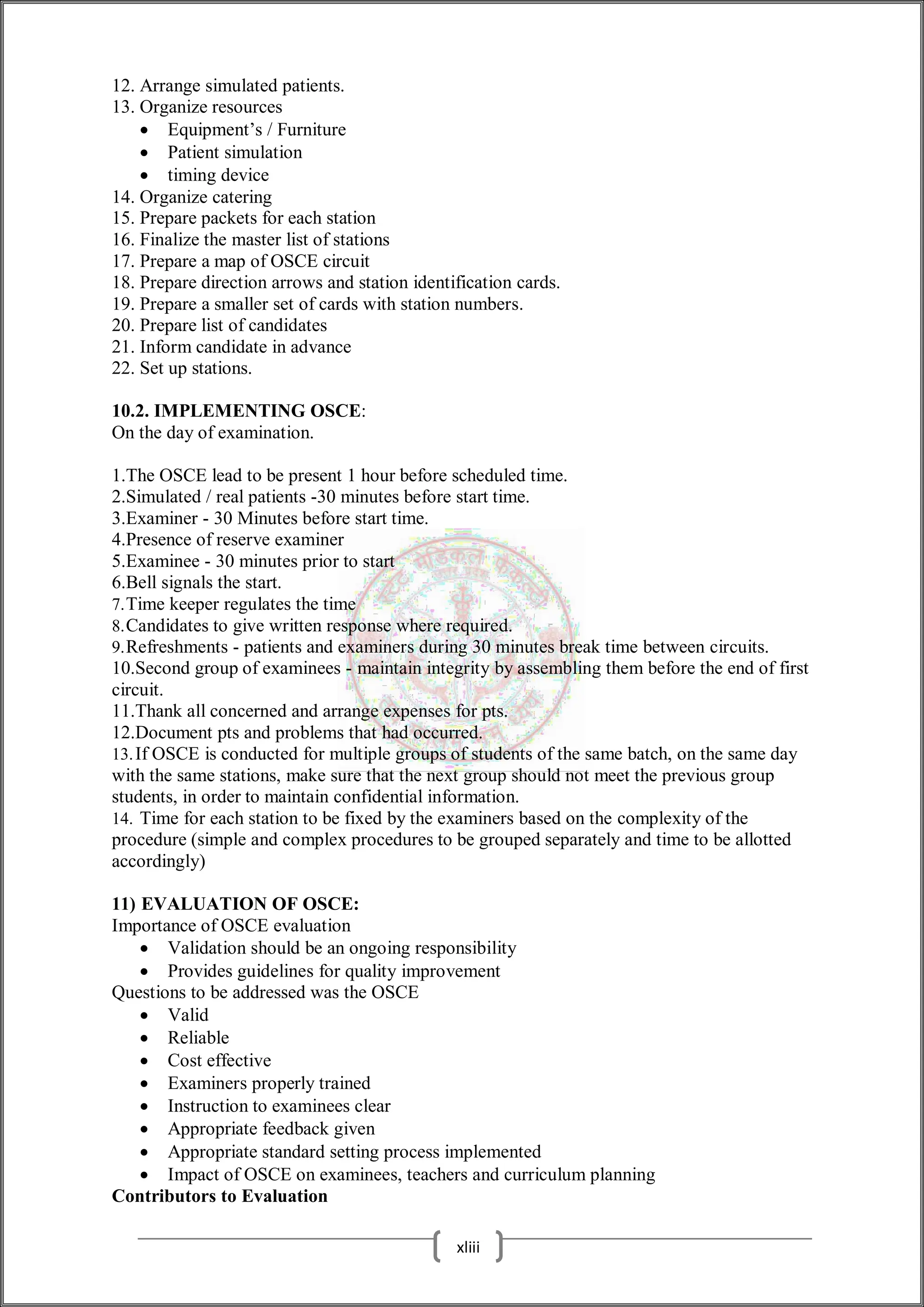 12. Arrange simulated patients.
13. Organize resources
 Equipment’s / Furniture
 Patient simulation
 timing device
14. Organize catering
15. Prepare packets for each station
16. Finalize the master list of stations
17. Prepare a map of OSCE circuit
18. Prepare direction arrows and station identification cards.
19. Prepare a smaller set of cards with station numbers.
20. Prepare list of candidates
21. Inform candidate in advance
22. Set up stations.
10.2. IMPLEMENTING OSCE:
On the day of examination.
1.The OSCE lead to be present 1 hour before scheduled time.
2.Simulated / real patients -30 minutes before start time.
3.Examiner - 30 Minutes before start time.
4.Presence of reserve examiner
5.Examinee - 30 minutes prior to start
6.Bell signals the start.
7.Time keeper regulates the time
8.Candidates to give written response where required.
9.Refreshments - patients and examiners during 30 minutes break time between circuits.
10.Second group of examinees - maintain integrity by assembling them before the end of first
circuit.
11.Thank all concerned and arrange expenses for pts.
12.Document pts and problems that had occurred.
13.If OSCE is conducted for multiple groups of students of the same batch, on the same day
with the same stations, make sure that the next group should not meet the previous group
students, in order to maintain confidential information.
14. Time for each station to be fixed by the examiners based on the complexity of the
procedure (simple and complex procedures to be grouped separately and time to be allotted
accordingly)
11) EVALUATION OF OSCE:
Importance of OSCE evaluation
 Validation should be an ongoing responsibility
 Provides guidelines for quality improvement
Questions to be addressed was the OSCE
 Valid
 Reliable
 Cost effective
 Examiners properly trained
 Instruction to examinees clear
 Appropriate feedback given
 Appropriate standard setting process implemented
 Impact of OSCE on examinees, teachers and curriculum planning
Contributors to Evaluation
xliii
 