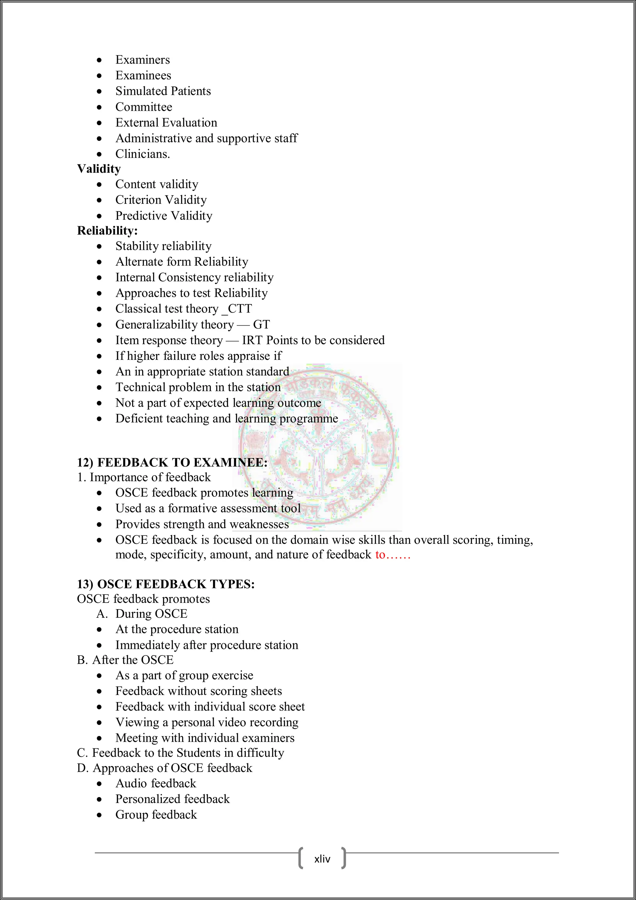  Examiners
 Examinees
 Simulated Patients
 Committee
 External Evaluation
 Administrative and supportive staff
 Clinicians.
Validity
 Content validity
 Criterion Validity
 Predictive Validity
Reliability:
 Stability reliability
 Alternate form Reliability
 Internal Consistency reliability
 Approaches to test Reliability
 Classical test theory _CTT
 Generalizability theory — GT
 Item response theory — IRT Points to be considered
 If higher failure roles appraise if
 An in appropriate station standard
 Technical problem in the station
 Not a part of expected learning outcome
 Deficient teaching and learning programme
12) FEEDBACK TO EXAMINEE:
1. Importance of feedback
 OSCE feedback promotes learning
 Used as a formative assessment tool
 Provides strength and weaknesses
 OSCE feedback is focused on the domain wise skills than overall scoring, timing,
mode, specificity, amount, and nature of feedback to……
13) OSCE FEEDBACK TYPES:
OSCE feedback promotes
A. During OSCE
 At the procedure station
 Immediately after procedure station
B. After the OSCE
 As a part of group exercise
 Feedback without scoring sheets
 Feedback with individual score sheet
 Viewing a personal video recording
 Meeting with individual examiners
C. Feedback to the Students in difficulty
D. Approaches of OSCE feedback
 Audio feedback
 Personalized feedback
 Group feedback
xliv
 