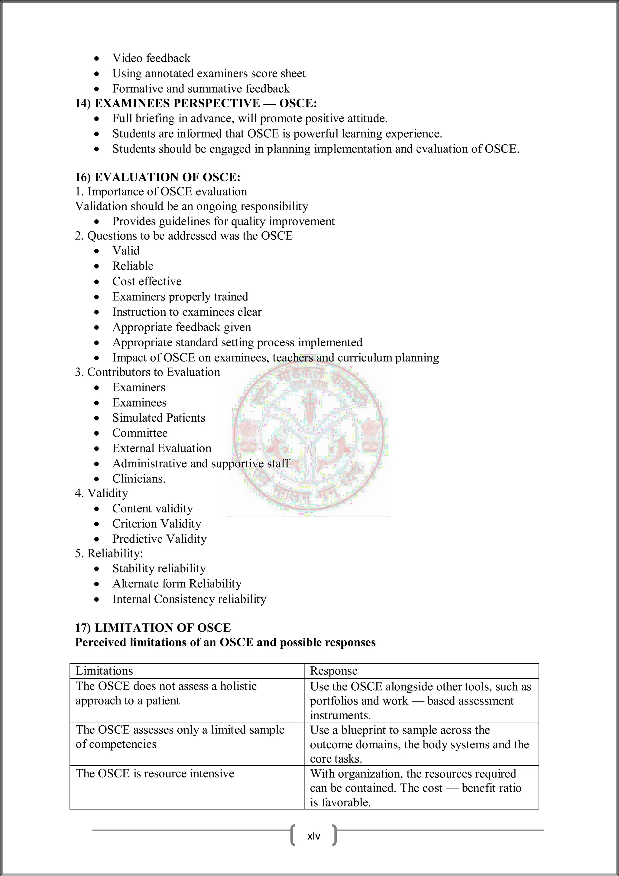  Video feedback
 Using annotated examiners score sheet
 Formative and summative feedback
14) EXAMINEES PERSPECTIVE — OSCE:
 Full briefing in advance, will promote positive attitude.
 Students are informed that OSCE is powerful learning experience.
 Students should be engaged in planning implementation and evaluation of OSCE.
16) EVALUATION OF OSCE:
1. Importance of OSCE evaluation
Validation should be an ongoing responsibility
 Provides guidelines for quality improvement
2. Questions to be addressed was the OSCE
 Valid
 Reliable
 Cost effective
 Examiners properly trained
 Instruction to examinees clear
 Appropriate feedback given
 Appropriate standard setting process implemented
 Impact of OSCE on examinees, teachers and curriculum planning
3. Contributors to Evaluation
 Examiners
 Examinees
 Simulated Patients
 Committee
 External Evaluation
 Administrative and supportive staff
 Clinicians.
4. Validity
 Content validity
 Criterion Validity
 Predictive Validity
5. Reliability:
 Stability reliability
 Alternate form Reliability
 Internal Consistency reliability
17) LIMITATION OF OSCE
Perceived limitations of an OSCE and possible responses
Limitations Response
The OSCE does not assess a holistic
approach to a patient
Use the OSCE alongside other tools, such as
portfolios and work — based assessment
instruments.
The OSCE assesses only a limited sample
of competencies
Use a blueprint to sample across the
outcome domains, the body systems and the
core tasks.
The OSCE is resource intensive With organization, the resources required
can be contained. The cost — benefit ratio
is favorable.
xlv
 