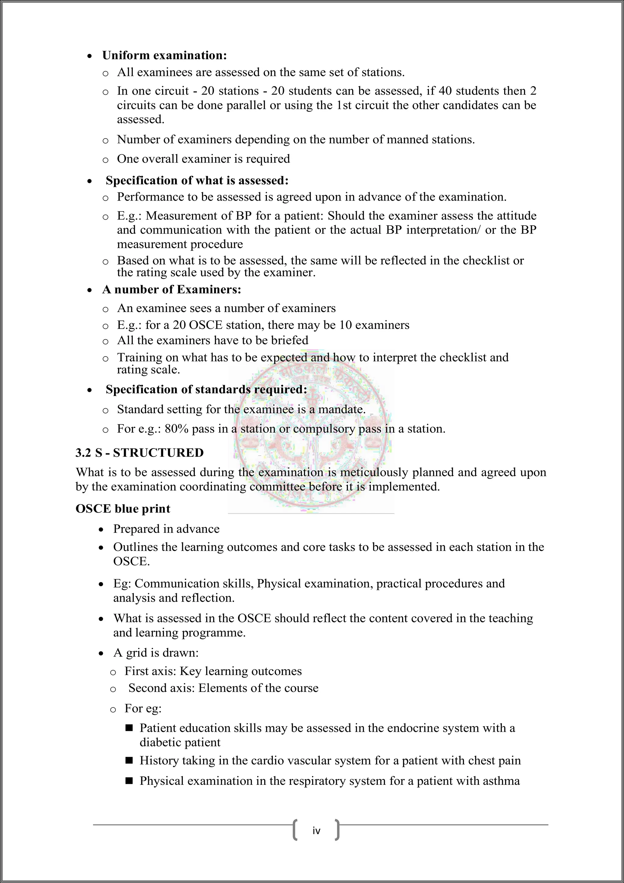  Uniform examination:
o All examinees are assessed on the same set of stations.
o In one circuit - 20 stations - 20 students can be assessed, if 40 students then 2
circuits can be done parallel or using the 1st circuit the other candidates can be
assessed.
o Number of examiners depending on the number of manned stations.
o One overall examiner is required
 Specification of what is assessed:
o Performance to be assessed is agreed upon in advance of the examination.
o E.g.: Measurement of BP for a patient: Should the examiner assess the attitude
and communication with the patient or the actual BP interpretation/ or the BP
measurement procedure
o Based on what is to be assessed, the same will be reflected in the checklist or
the rating scale used by the examiner.
 A number of Examiners:
o An examinee sees a number of examiners
o E.g.: for a 20 OSCE station, there may be 10 examiners
o All the examiners have to be briefed
o Training on what has to be expected and how to interpret the checklist and
rating scale.
 Specification of standards required:
o Standard setting for the examinee is a mandate.
o For e.g.: 80% pass in a station or compulsory pass in a station.
3.2 S - STRUCTURED
What is to be assessed during the examination is meticulously planned and agreed upon
by the examination coordinating committee before it is implemented.
OSCE blue print
 Prepared in advance
 Outlines the learning outcomes and core tasks to be assessed in each station in the
OSCE.
 Eg: Communication skills, Physical examination, practical procedures and
analysis and reflection.
 What is assessed in the OSCE should reflect the content covered in the teaching
and learning programme.
 A grid is drawn:
o First axis: Key learning outcomes
o Second axis: Elements of the course
o For eg:
 Patient education skills may be assessed in the endocrine system with a
diabetic patient
 History taking in the cardio vascular system for a patient with chest pain
 Physical examination in the respiratory system for a patient with asthma
iv
 
