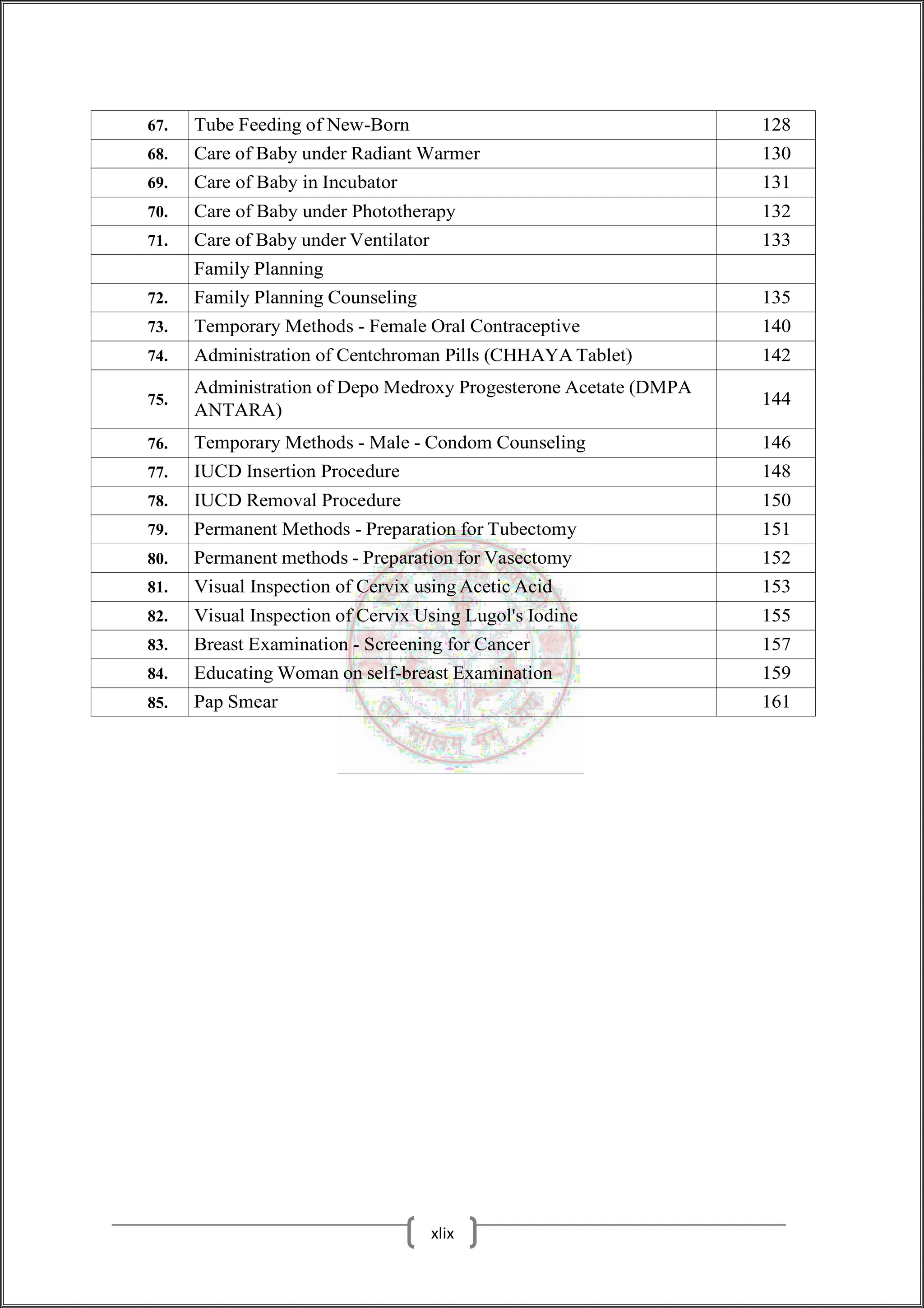 67. Tube Feeding of New-Born 128
68. Care of Baby under Radiant Warmer 130
69. Care of Baby in Incubator 131
70. Care of Baby under Phototherapy 132
71. Care of Baby under Ventilator 133
Family Planning
72. Family Planning Counseling 135
73. Temporary Methods - Female Oral Contraceptive 140
74. Administration of Centchroman Pills (CHHAYA Tablet) 142
75.
Administration of Depo Medroxy Progesterone Acetate (DMPA
ANTARA)
144
76. Temporary Methods - Male - Condom Counseling 146
77. IUCD Insertion Procedure 148
78. IUCD Removal Procedure 150
79. Permanent Methods - Preparation for Tubectomy 151
80. Permanent methods - Preparation for Vasectomy 152
81. Visual Inspection of Cervix using Acetic Acid 153
82. Visual Inspection of Cervix Using Lugol's Iodine 155
83. Breast Examination - Screening for Cancer 157
84. Educating Woman on self-breast Examination 159
85. Pap Smear 161
xlix
 