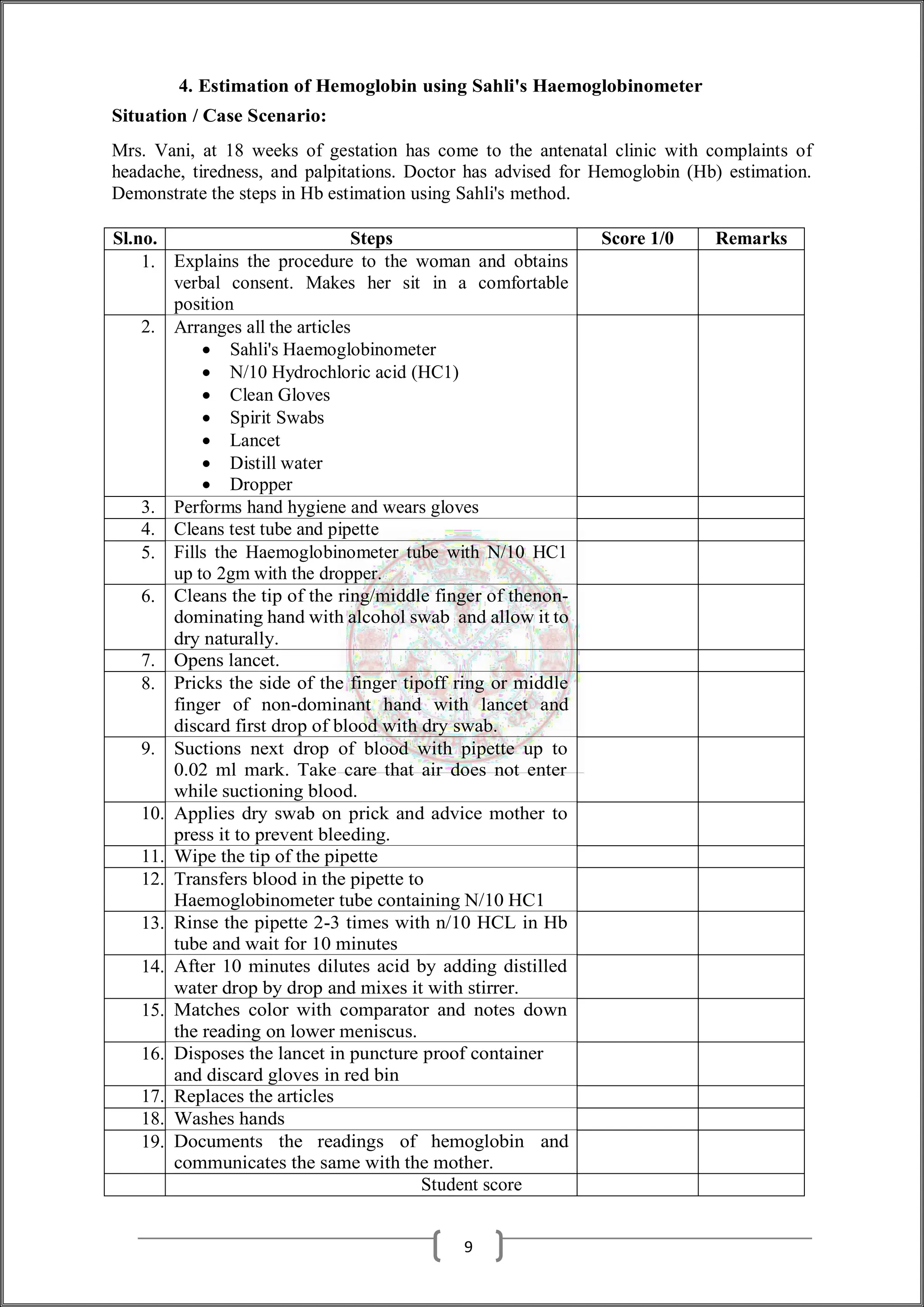 4. Estimation of Hemoglobin using Sahli's Haemoglobinometer
Situation / Case Scenario:
Mrs. Vani, at 18 weeks of gestation has come to the antenatal clinic with complaints of
headache, tiredness, and palpitations. Doctor has advised for Hemoglobin (Hb) estimation.
Demonstrate the steps in Hb estimation using Sahli's method.
Sl.no. Steps Score 1/0 Remarks
1. Explains the procedure to the woman and obtains
verbal consent. Makes her sit in a comfortable
position
2. Arranges all the articles
 Sahli's Haemoglobinometer
 N/10 Hydrochloric acid (HC1)
 Clean Gloves
 Spirit Swabs
 Lancet
 Distill water
 Dropper
3. Performs hand hygiene and wears gloves
4. Cleans test tube and pipette
5. Fills the Haemoglobinometer tube with N/10 HC1
up to 2gm with the dropper.
6. Cleans the tip of the ring/middle finger of thenon-
dominating hand with alcohol swab and allow it to
dry naturally.
7. Opens lancet.
8. Pricks the side of the finger tipoff ring or middle
finger of non-dominant hand with lancet and
discard first drop of blood with dry swab.
9. Suctions next drop of blood with pipette up to
0.02 ml mark. Take care that air does not enter
while suctioning blood.
10. Applies dry swab on prick and advice mother to
press it to prevent bleeding.
11. Wipe the tip of the pipette
12. Transfers blood in the pipette to
Haemoglobinometer tube containing N/10 HC1
13. Rinse the pipette 2-3 times with n/10 HCL in Hb
tube and wait for 10 minutes
14. After 10 minutes dilutes acid by adding distilled
water drop by drop and mixes it with stirrer.
15. Matches color with comparator and notes down
the reading on lower meniscus.
16. Disposes the lancet in puncture proof container
and discard gloves in red bin
17. Replaces the articles
18. Washes hands
19. Documents the readings of hemoglobin and
communicates the same with the mother.
Student score
9
 