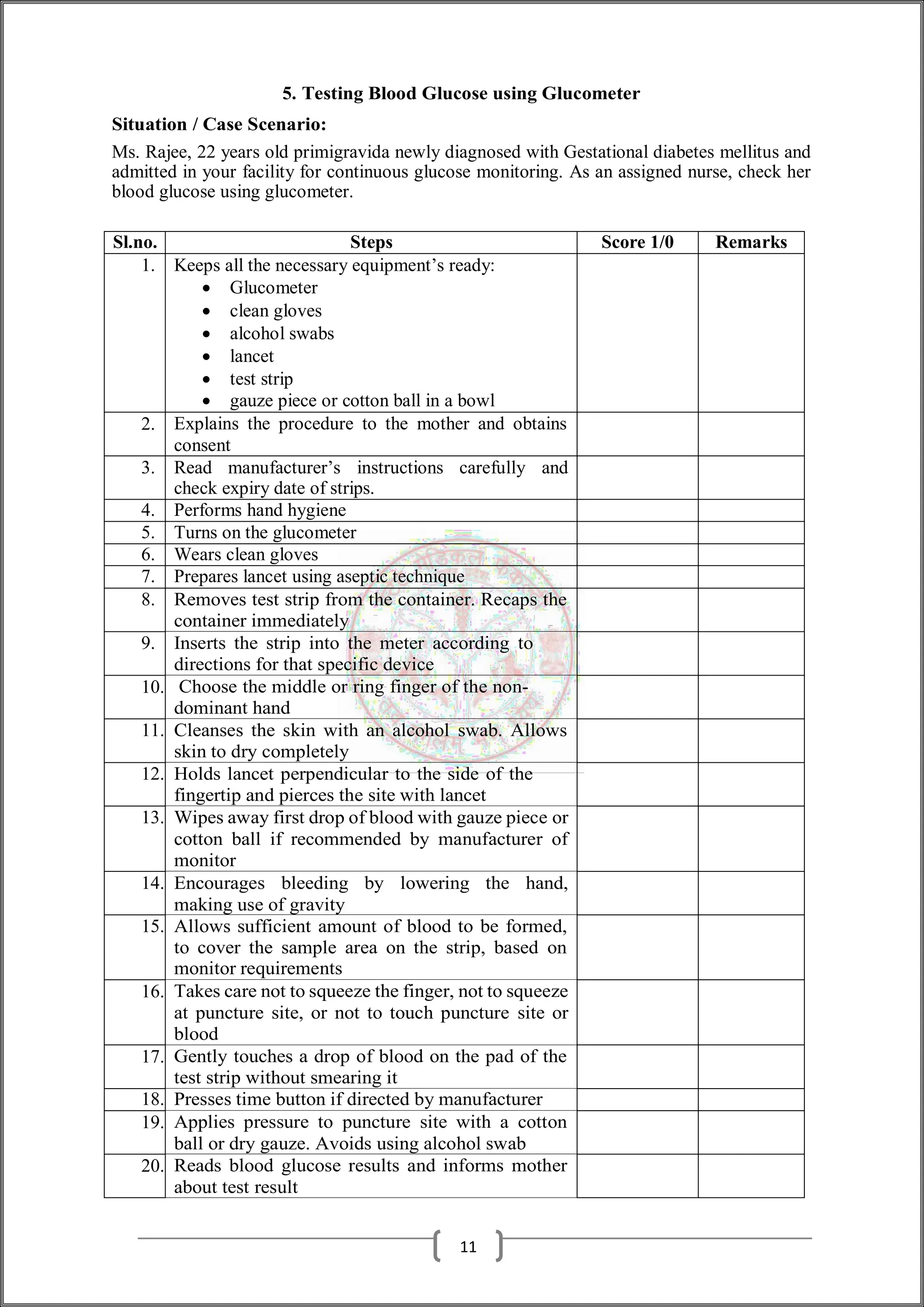 5. Testing Blood Glucose using Glucometer
Situation / Case Scenario:
Ms. Rajee, 22 years old primigravida newly diagnosed with Gestational diabetes mellitus and
admitted in your facility for continuous glucose monitoring. As an assigned nurse, check her
blood glucose using glucometer.
Sl.no. Steps Score 1/0 Remarks
1. Keeps all the necessary equipment’s ready:
 Glucometer
 clean gloves
 alcohol swabs
 lancet
 test strip
 gauze piece or cotton ball in a bowl
2. Explains the procedure to the mother and obtains
consent
3. Read manufacturer’s instructions carefully and
check expiry date of strips.
4. Performs hand hygiene
5. Turns on the glucometer
6. Wears clean gloves
7. Prepares lancet using aseptic technique
8. Removes test strip from the container. Recaps the
container immediately
9. Inserts the strip into the meter according to
directions for that specific device
10. Choose the middle or ring finger of the non-
dominant hand
11. Cleanses the skin with an alcohol swab. Allows
skin to dry completely
12. Holds lancet perpendicular to the side of the
fingertip and pierces the site with lancet
13. Wipes away first drop of blood with gauze piece or
cotton ball if recommended by manufacturer of
monitor
14. Encourages bleeding by lowering the hand,
making use of gravity
15. Allows sufficient amount of blood to be formed,
to cover the sample area on the strip, based on
monitor requirements
16. Takes care not to squeeze the finger, not to squeeze
at puncture site, or not to touch puncture site or
blood
17. Gently touches a drop of blood on the pad of the
test strip without smearing it
18. Presses time button if directed by manufacturer
19. Applies pressure to puncture site with a cotton
ball or dry gauze. Avoids using alcohol swab
20. Reads blood glucose results and informs mother
about test result
11
 