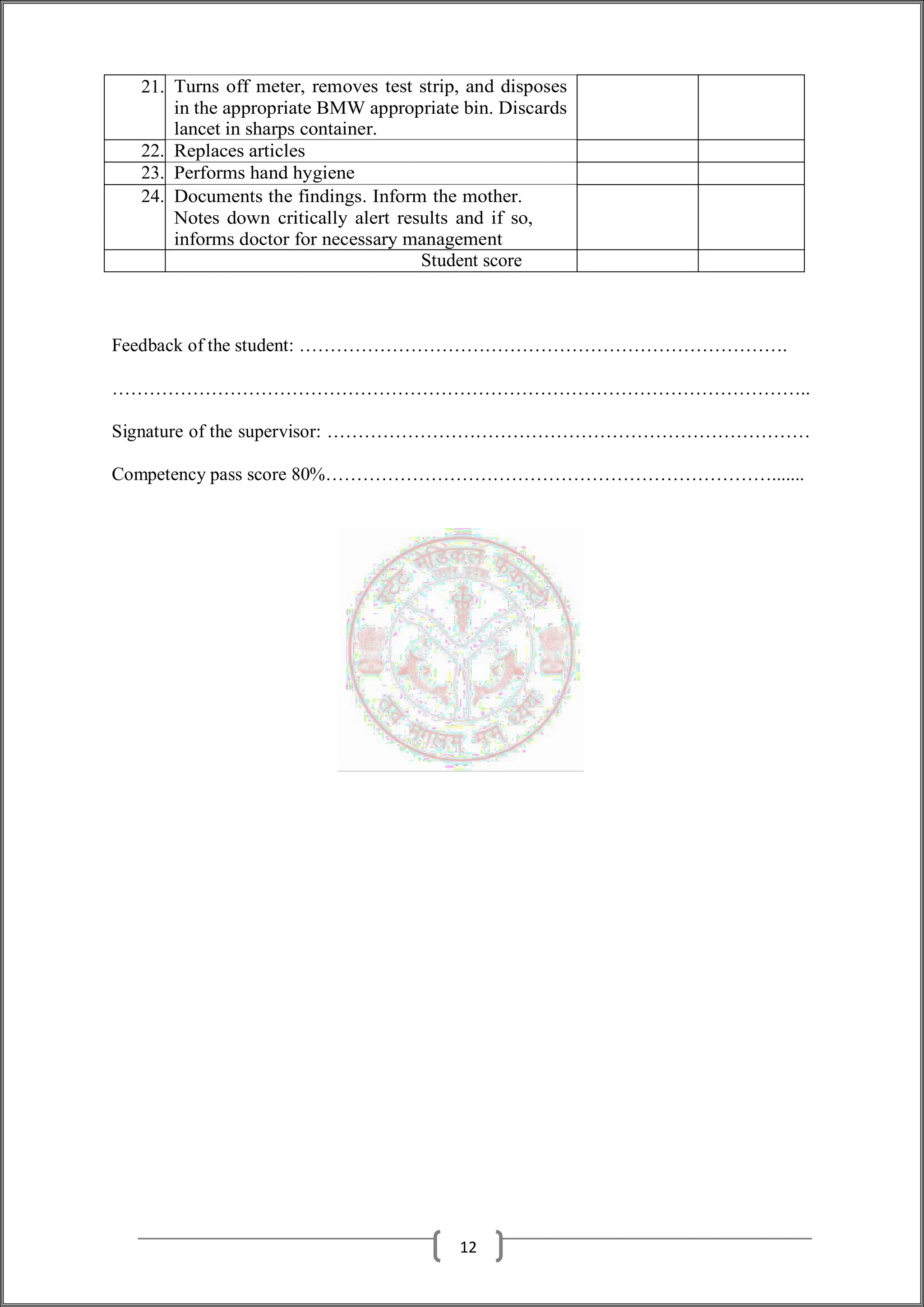 21. Turns off meter, removes test strip, and disposes
in the appropriate BMW appropriate bin. Discards
lancet in sharps container.
22. Replaces articles
23. Performs hand hygiene
24. Documents the findings. Inform the mother.
Notes down critically alert results and if so,
informs doctor for necessary management
Student score
Feedback of the student: …………………………………………………………………….
…………………………………………………………………………………………………..
Signature of the supervisor: ……………………………………………………………………
Competency pass score 80%……………………………………………………………….......
12
 