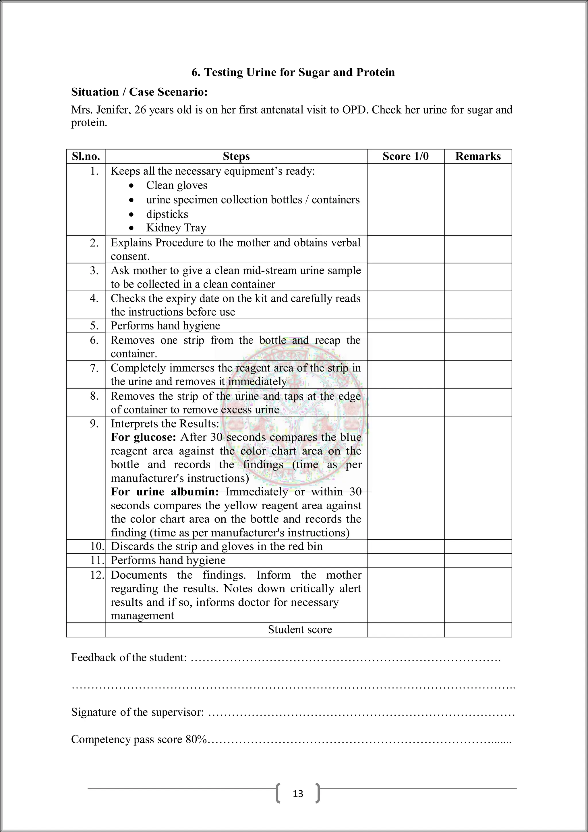 6. Testing Urine for Sugar and Protein
Situation / Case Scenario:
Mrs. Jenifer, 26 years old is on her first antenatal visit to OPD. Check her urine for sugar and
protein.
Sl.no. Steps Score 1/0 Remarks
1. Keeps all the necessary equipment’s ready:
 Clean gloves
 urine specimen collection bottles / containers
 dipsticks
 Kidney Tray
2. Explains Procedure to the mother and obtains verbal
consent.
3. Ask mother to give a clean mid-stream urine sample
to be collected in a clean container
4. Checks the expiry date on the kit and carefully reads
the instructions before use
5. Performs hand hygiene
6. Removes one strip from the bottle and recap the
container.
7. Completely immerses the reagent area of the strip in
the urine and removes it immediately
8. Removes the strip of the urine and taps at the edge
of container to remove excess urine
9. Interprets the Results:
For glucose: After 30 seconds compares the blue
reagent area against the color chart area on the
bottle and records the findings (time as per
manufacturer's instructions)
For urine albumin: Immediately or within 30
seconds compares the yellow reagent area against
the color chart area on the bottle and records the
finding (time as per manufacturer's instructions)
10. Discards the strip and gloves in the red bin
11. Performs hand hygiene
12. Documents the findings. Inform the mother
regarding the results. Notes down critically alert
results and if so, informs doctor for necessary
management
Student score
Feedback of the student: …………………………………………………………………….
…………………………………………………………………………………………………..
Signature of the supervisor: ……………………………………………………………………
Competency pass score 80%……………………………………………………………….......
13
 