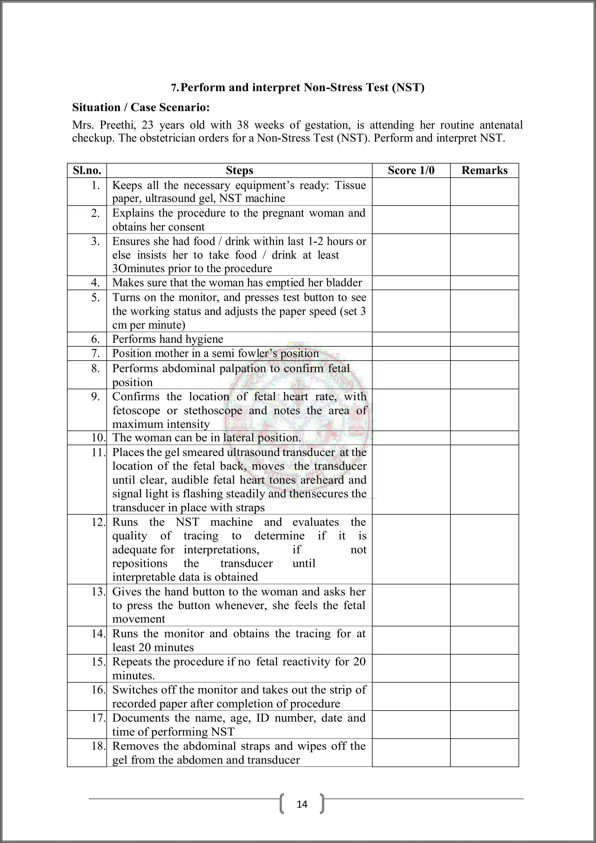 7.Perform and interpret Non-Stress Test (NST)
Situation / Case Scenario:
Mrs. Preethi, 23 years old with 38 weeks of gestation, is attending her routine antenatal
checkup. The obstetrician orders for a Non-Stress Test (NST). Perform and interpret NST.
Sl.no. Steps Score 1/0 Remarks
1. Keeps all the necessary equipment’s ready: Tissue
paper, ultrasound gel, NST machine
2. Explains the procedure to the pregnant woman and
obtains her consent
3. Ensures she had food / drink within last 1-2 hours or
else insists her to take food / drink at least
3Ominutes prior to the procedure
4. Makes sure that the woman has emptied her bladder
5. Turns on the monitor, and presses test button to see
the working status and adjusts the paper speed (set 3
cm per minute)
6. Performs hand hygiene
7. Position mother in a semi fowler’s position
8. Performs abdominal palpation to confirm fetal
position
9. Confirms the location of fetal heart rate, with
fetoscope or stethoscope and notes the area of
maximum intensity
10. The woman can be in lateral position.
11. Places the gel smeared ultrasound transducer at the
location of the fetal back, moves the transducer
until clear, audible fetal heart tones areheard and
signal light is flashing steadily and thensecures the
transducer in place with straps
12. Runs the NST machine and evaluates the
quality of tracing to determine if it is
adequate for interpretations, if not
repositions the transducer until
interpretable data is obtained
13. Gives the hand button to the woman and asks her
to press the button whenever, she feels the fetal
movement
14. Runs the monitor and obtains the tracing for at
least 20 minutes
15. Repeats the procedure if no fetal reactivity for 20
minutes.
16. Switches off the monitor and takes out the strip of
recorded paper after completion of procedure
17. Documents the name, age, ID number, date and
time of performing NST
18. Removes the abdominal straps and wipes off the
gel from the abdomen and transducer
14
 