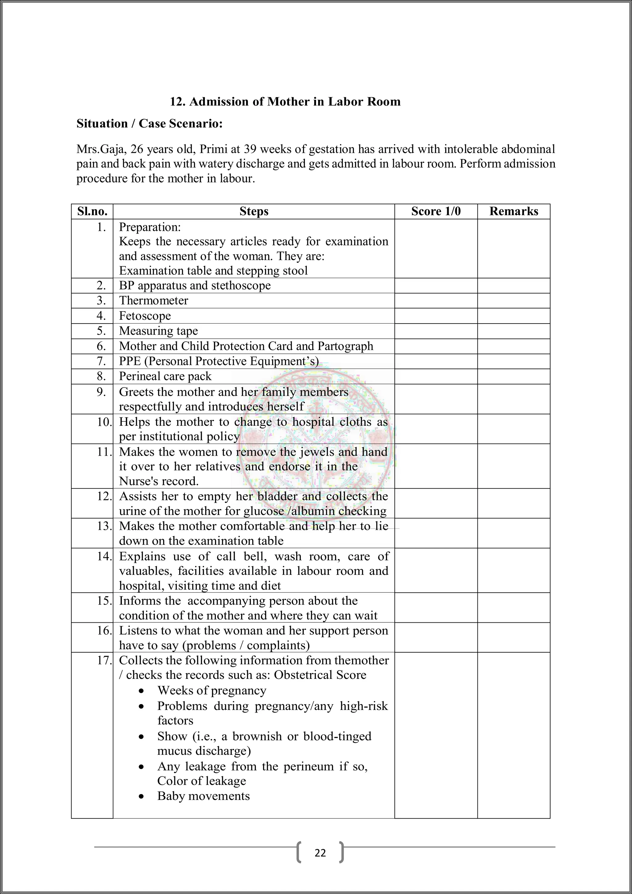 12. Admission of Mother in Labor Room
Situation / Case Scenario:
Mrs.Gaja, 26 years old, Primi at 39 weeks of gestation has arrived with intolerable abdominal
pain and back pain with watery discharge and gets admitted in labour room. Perform admission
procedure for the mother in labour.
Sl.no. Steps Score 1/0 Remarks
1. Preparation:
Keeps the necessary articles ready for examination
and assessment of the woman. They are:
Examination table and stepping stool
2. BP apparatus and stethoscope
3. Thermometer
4. Fetoscope
5. Measuring tape
6. Mother and Child Protection Card and Partograph
7. PPE (Personal Protective Equipment’s)
8. Perineal care pack
9. Greets the mother and her family members
respectfully and introduces herself
10. Helps the mother to change to hospital cloths as
per institutional policy
11. Makes the women to remove the jewels and hand
it over to her relatives and endorse it in the
Nurse's record.
12. Assists her to empty her bladder and collects the
urine of the mother for glucose /albumin checking
13. Makes the mother comfortable and help her to lie
down on the examination table
14. Explains use of call bell, wash room, care of
valuables, facilities available in labour room and
hospital, visiting time and diet
15. Informs the accompanying person about the
condition of the mother and where they can wait
16. Listens to what the woman and her support person
have to say (problems / complaints)
17. Collects the following information from themother
/ checks the records such as: Obstetrical Score
 Weeks of pregnancy
 Problems during pregnancy/any high-risk
factors
 Show (i.e., a brownish or blood-tinged
mucus discharge)
 Any leakage from the perineum if so,
Color of leakage
 Baby movements
22
 