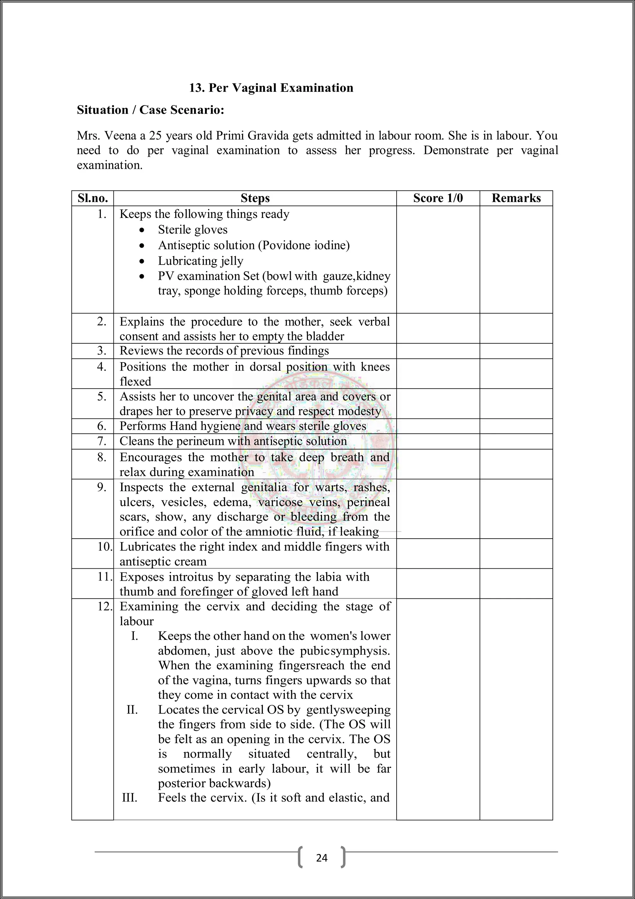 13. Per Vaginal Examination
Situation / Case Scenario:
Mrs. Veena a 25 years old Primi Gravida gets admitted in labour room. She is in labour. You
need to do per vaginal examination to assess her progress. Demonstrate per vaginal
examination.
Sl.no. Steps Score 1/0 Remarks
1. Keeps the following things ready
 Sterile gloves
 Antiseptic solution (Povidone iodine)
 Lubricating jelly
 PV examination Set (bowl with gauze,kidney
tray, sponge holding forceps, thumb forceps)
2. Explains the procedure to the mother, seek verbal
consent and assists her to empty the bladder
3. Reviews the records of previous findings
4. Positions the mother in dorsal position with knees
flexed
5. Assists her to uncover the genital area and covers or
drapes her to preserve privacy and respect modesty
6. Performs Hand hygiene and wears sterile gloves
7. Cleans the perineum with antiseptic solution
8. Encourages the mother to take deep breath and
relax during examination
9. Inspects the external genitalia for warts, rashes,
ulcers, vesicles, edema, varicose veins, perineal
scars, show, any discharge or bleeding from the
orifice and color of the amniotic fluid, if leaking
10. Lubricates the right index and middle fingers with
antiseptic cream
11. Exposes introitus by separating the labia with
thumb and forefinger of gloved left hand
12. Examining the cervix and deciding the stage of
labour
I. Keeps the other hand on the women's lower
abdomen, just above the pubicsymphysis.
When the examining fingersreach the end
of the vagina, turns fingers upwards so that
they come in contact with the cervix
II. Locates the cervical OS by gentlysweeping
the fingers from side to side. (The OS will
be felt as an opening in the cervix. The OS
is normally situated centrally, but
sometimes in early labour, it will be far
posterior backwards)
III. Feels the cervix. (Is it soft and elastic, and
24
 