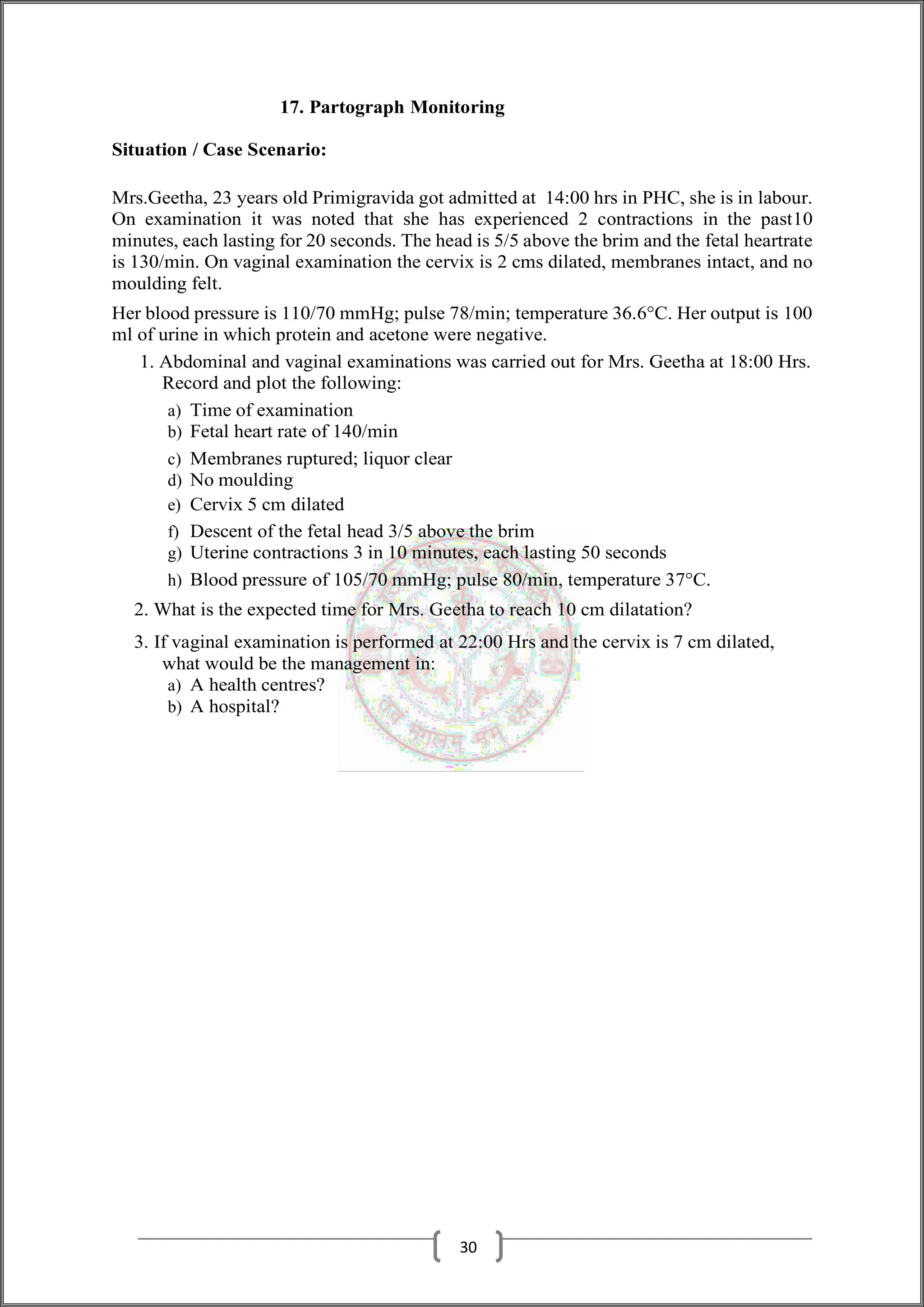 17. Partograph Monitoring
Situation / Case Scenario:
Mrs.Geetha, 23 years old Primigravida got admitted at 14:00 hrs in PHC, she is in labour.
On examination it was noted that she has experienced 2 contractions in the past10
minutes, each lasting for 20 seconds. The head is 5/5 above the brim and the fetal heartrate
is 130/min. On vaginal examination the cervix is 2 cms dilated, membranes intact, and no
moulding felt.
Her blood pressure is 110/70 mmHg; pulse 78/min; temperature 36.6°C. Her output is 100
ml of urine in which protein and acetone were negative.
1. Abdominal and vaginal examinations was carried out for Mrs. Geetha at 18:00 Hrs.
Record and plot the following:
a) Time of examination
b) Fetal heart rate of 140/min
c) Membranes ruptured; liquor clear
d) No moulding
e) Cervix 5 cm dilated
f) Descent of the fetal head 3/5 above the brim
g) Uterine contractions 3 in 10 minutes, each lasting 50 seconds
h) Blood pressure of 105/70 mmHg; pulse 80/min, temperature 37°C.
2. What is the expected time for Mrs. Geetha to reach 10 cm dilatation?
3. If vaginal examination is performed at 22:00 Hrs and the cervix is 7 cm dilated,
what would be the management in:
a) A health centres?
b) A hospital?
30
 