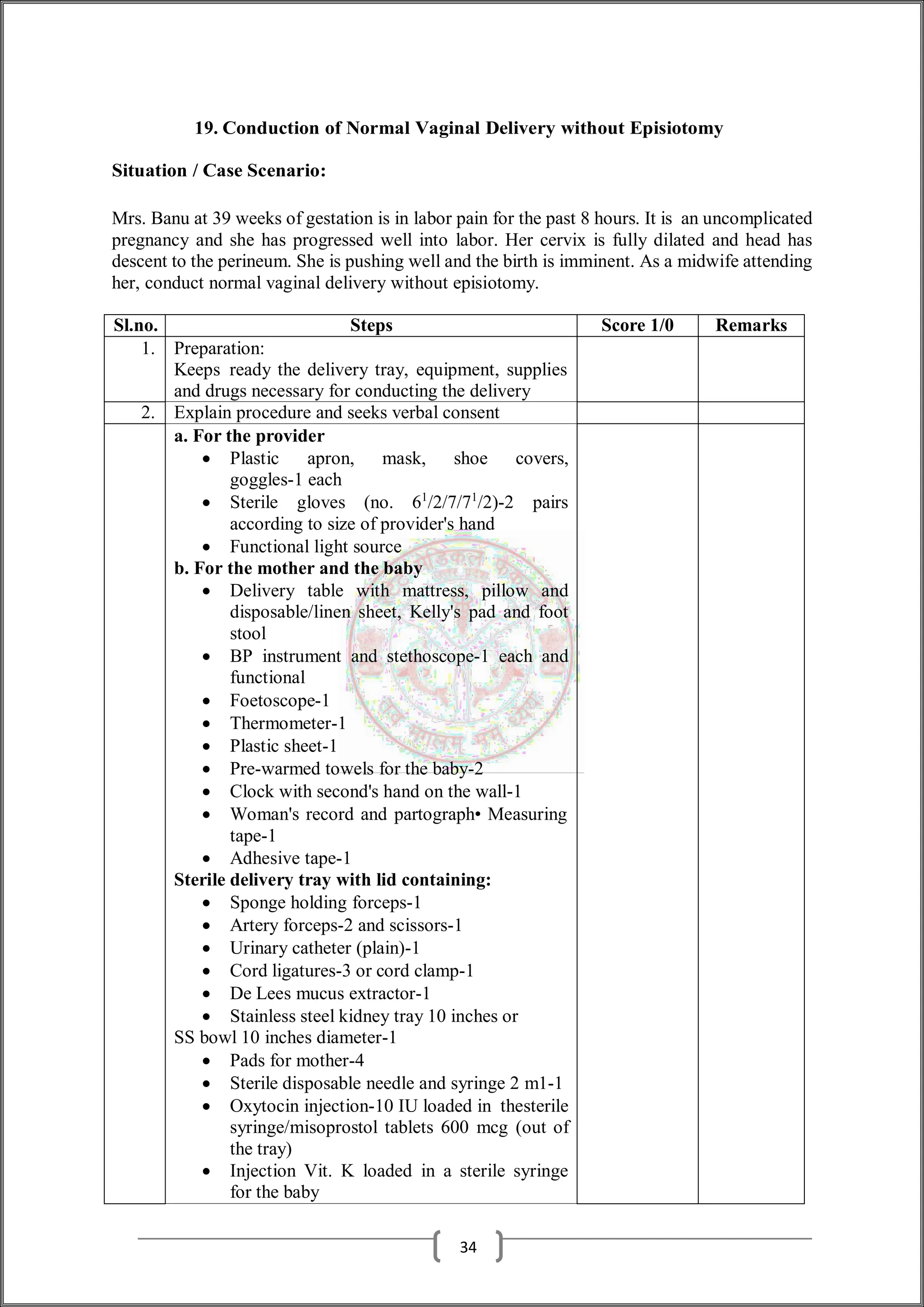 19. Conduction of Normal Vaginal Delivery without Episiotomy
Situation / Case Scenario:
Mrs. Banu at 39 weeks of gestation is in labor pain for the past 8 hours. It is an uncomplicated
pregnancy and she has progressed well into labor. Her cervix is fully dilated and head has
descent to the perineum. She is pushing well and the birth is imminent. As a midwife attending
her, conduct normal vaginal delivery without episiotomy.
Sl.no. Steps Score 1/0 Remarks
1. Preparation:
Keeps ready the delivery tray, equipment, supplies
and drugs necessary for conducting the delivery
2. Explain procedure and seeks verbal consent
a. For the provider
 Plastic apron, mask, shoe covers,
goggles-1 each
 Sterile gloves (no. 61
/2/7/71
/2)-2 pairs
according to size of provider's hand
 Functional light source
b. For the mother and the baby
 Delivery table with mattress, pillow and
disposable/linen sheet, Kelly's pad and foot
stool
 BP instrument and stethoscope-1 each and
functional
 Foetoscope-1
 Thermometer-1
 Plastic sheet-1
 Pre-warmed towels for the baby-2
 Clock with second's hand on the wall-1
 Woman's record and partograph• Measuring
tape-1
 Adhesive tape-1
Sterile delivery tray with lid containing:
 Sponge holding forceps-1
 Artery forceps-2 and scissors-1
 Urinary catheter (plain)-1
 Cord ligatures-3 or cord clamp-1
 De Lees mucus extractor-1
 Stainless steel kidney tray 10 inches or
SS bowl 10 inches diameter-1
 Pads for mother-4
 Sterile disposable needle and syringe 2 m1-1
 Oxytocin injection-10 IU loaded in thesterile
syringe/misoprostol tablets 600 mcg (out of
the tray)
 Injection Vit. K loaded in a sterile syringe
for the baby
34
 
