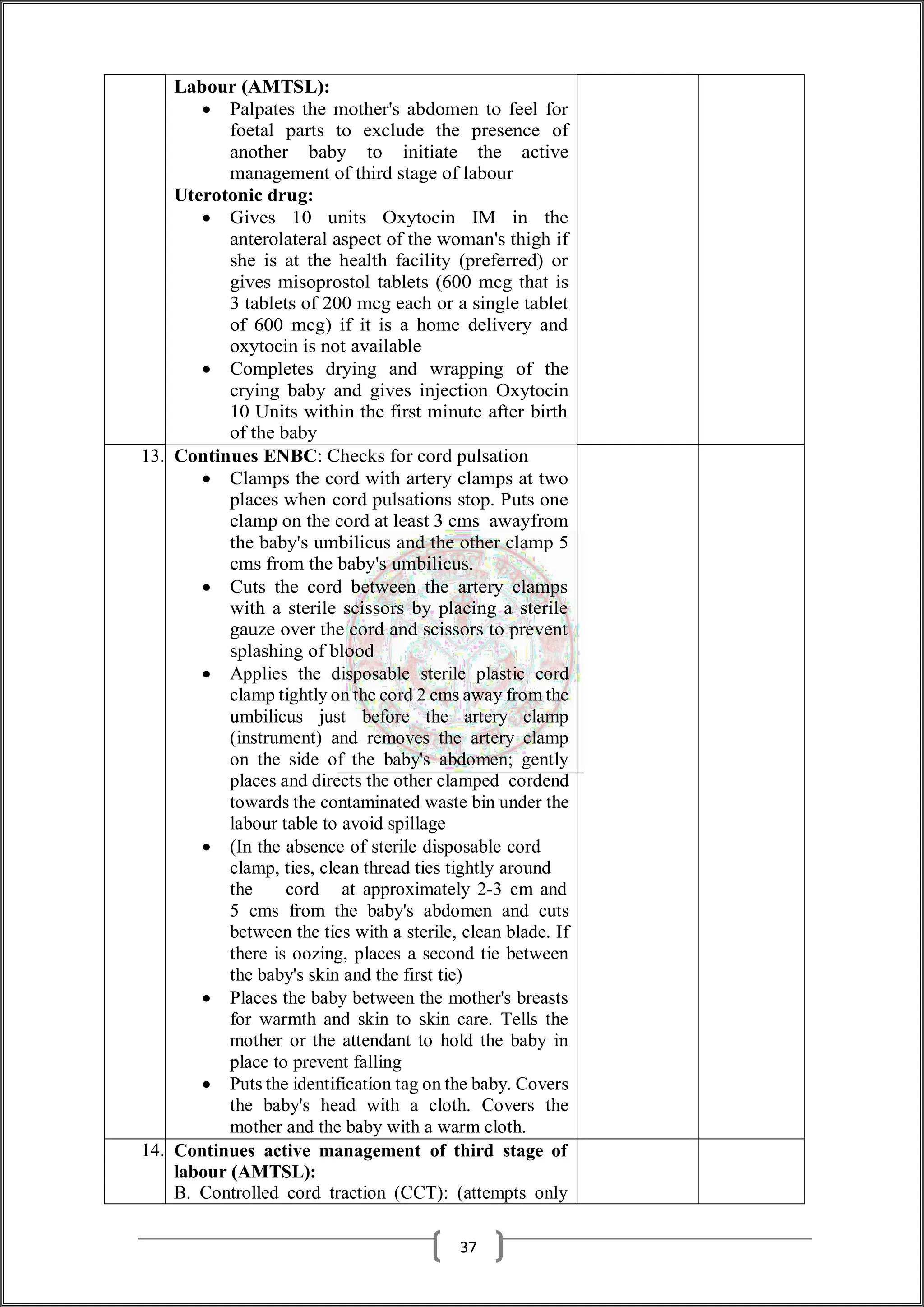 Labour (AMTSL):
 Palpates the mother's abdomen to feel for
foetal parts to exclude the presence of
another baby to initiate the active
management of third stage of labour
Uterotonic drug:
 Gives 10 units Oxytocin IM in the
anterolateral aspect of the woman's thigh if
she is at the health facility (preferred) or
gives misoprostol tablets (600 mcg that is
3 tablets of 200 mcg each or a single tablet
of 600 mcg) if it is a home delivery and
oxytocin is not available
 Completes drying and wrapping of the
crying baby and gives injection Oxytocin
10 Units within the first minute after birth
of the baby
13. Continues ENBC: Checks for cord pulsation
 Clamps the cord with artery clamps at two
places when cord pulsations stop. Puts one
clamp on the cord at least 3 cms awayfrom
the baby's umbilicus and the other clamp 5
cms from the baby's umbilicus.
 Cuts the cord between the artery clamps
with a sterile scissors by placing a sterile
gauze over the cord and scissors to prevent
splashing of blood
 Applies the disposable sterile plastic cord
clamp tightly on the cord 2 cms away from the
umbilicus just before the artery clamp
(instrument) and removes the artery clamp
on the side of the baby's abdomen; gently
places and directs the other clamped cordend
towards the contaminated waste bin under the
labour table to avoid spillage
 (In the absence of sterile disposable cord
clamp, ties, clean thread ties tightly around
the cord at approximately 2-3 cm and
5 cms from the baby's abdomen and cuts
between the ties with a sterile, clean blade. If
there is oozing, places a second tie between
the baby's skin and the first tie)
 Places the baby between the mother's breasts
for warmth and skin to skin care. Tells the
mother or the attendant to hold the baby in
place to prevent falling
 Puts the identification tag on the baby. Covers
the baby's head with a cloth. Covers the
mother and the baby with a warm cloth.
14. Continues active management of third stage of
labour (AMTSL):
B. Controlled cord traction (CCT): (attempts only
37
 