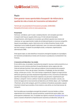  	
  	
  	
  	
  	
  	
  	
  	
  	
  	
  	
  	
  	
  	
  	
  	
  	
  	
  	
  	
  	
  	
  	
  	
  	
  	
  	
  	
  	
  	
  	
  	
  	
  	
  	
  	
  	
   	
  
UpSocial - Casp 43 08010 Barcelona – T +34 934 123 449 – www.upsocial.org - @UpSocialBCN
Repte
Com generar noves oportunitats d'ocupació i de millora de la
qualitat de vida a través de l'economia col·laborativa?
Termini per a la presentació d’innovacions provades: 10/05/2015
Completa el formulari online en www.upsocial.org
Presentació
Coinnovar, col·laborar, peer-to-peer, ciutadà-productor, són conceptes que estan
irrompent amb força en aquests últims anys. El món està ple d'exemples
d'organitzacions, amb impacte en la societat, que utilitzen aquesta nova manera de
relacionar-se i que experimenten models de col·laboració basats en recursos compartits.
Aquest nou paradigma, sorgit a l'abric de la crisi i la falta d'incentius fiscals, ha fet
replantejar-se els models de gestió tradicionals i anar a la recerca de models disruptius
que facin avançar, en aquest nou paradigma social, a empreses, organitzacions,
administració i ONG.
Amb aquest repte, es volen identificar innovacions emergents basades en el paradigma
de l'economia col·laborativa en àrees com el consum, la producció, el coneixement i les
finances.
L’economia col·laborativa i les ciutats
En els últims anys, el concepte i la pràctica de compartir recursos s'està convertint en un
fenomen corrent a Amèrica del Nord, Europa Occidental i altres regions del món.
Internet està ple d'articles i llocs web que celebren l'enorme potencial de compartir
recursos humans i físics, des de cotxes i bicicletes a l'habitatge, els llocs de treball,
menjar, articles per a la llar, i fins i tot el temps o experiències. Segons la majoria de les
definicions generals que estan àmpliament disponibles en línia, l'economia col·laborativa
aprofita la tecnologia de la informació i capacita a les persones i organitzacions per
distribuir, compartir i tornar a utilitzar l'excés de capacitat en els béns i serveis. Les
icones de negocis de la nova economia col·laborativa com Airbnb, Zipcar, Lyft, TaskRabbit
i Poshmark, són ja molt coneguts, però hi ha centenars d'iniciatives associades a aquest
moviment creixent que es predica, d'una manera o unes altres, en el principi secular de
compartir.
No hi ha dubte que el paradigma emergent de compartir recursos tendeix a créixer,
especialment en el context de recessió econòmica, austeritat del sector públic i les
preocupacions ambientals. Així, 15 alcaldes han signat la resolució Shareable Cities en la
qual es reconeix oficialment la importància de l'economia col·laborativa, tant per al
 