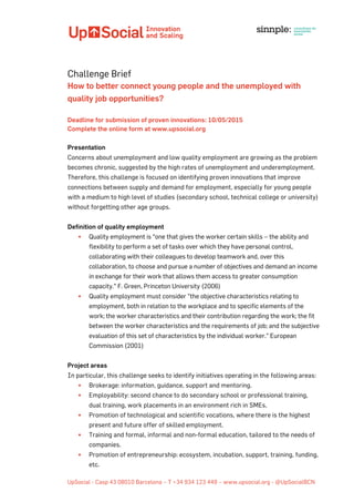  	
  	
  	
  	
  	
  	
  	
  	
  	
  	
  	
  	
  	
  	
  	
  	
  	
  	
  	
  	
  	
  	
  	
  	
  	
  	
  	
  	
  	
  	
  	
  	
  	
  	
  	
  	
  	
  	
  	
  	
  	
  	
  	
  	
  	
   	
  
UpSocial - Casp 43 08010 Barcelona – T +34 934 123 449 – www.upsocial.org - @UpSocialBCN
Challenge Brief
How to better connect young people and the unemployed with
quality job opportunities?
Deadline for submission of proven innovations: 10/05/2015
Complete the online form at www.upsocial.org
Presentation
Concerns about unemployment and low quality employment are growing as the problem
becomes chronic, suggested by the high rates of unemployment and underemployment.
Therefore, this challenge is focused on identifying proven innovations that improve
connections between supply and demand for employment, especially for young people
with a medium to high level of studies (secondary school, technical college or university)
without forgetting other age groups.
Definition of quality employment
§ Quality employment is “one that gives the worker certain skills – the ability and
flexibility to perform a set of tasks over which they have personal control,
collaborating with their colleagues to develop teamwork and, over this
collaboration, to choose and pursue a number of objectives and demand an income
in exchange for their work that allows them access to greater consumption
capacity." F. Green, Princeton University (2006)
§ Quality employment must consider "the objective characteristics relating to
employment, both in relation to the workplace and to specific elements of the
work; the worker characteristics and their contribution regarding the work; the fit
between the worker characteristics and the requirements of job; and the subjective
evaluation of this set of characteristics by the individual worker." European
Commission (2001)
Project areas
In particular, this challenge seeks to identify initiatives operating in the following areas:
§ Brokerage: information, guidance, support and mentoring.
§ Employability: second chance to do secondary school or professional training,
dual training, work placements in an environment rich in SMEs.
§ Promotion of technological and scientific vocations, where there is the highest
present and future offer of skilled employment.
§ Training and formal, informal and non-formal education, tailored to the needs of
companies.
§ Promotion of entrepreneurship: ecosystem, incubation, support, training, funding,
etc.
 