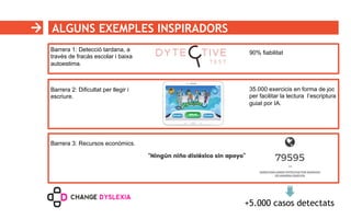 ALGUNS EXEMPLES INSPIRADORS
Barrera 1: Detecció tardana, a
través de fracàs escolar i baixa
autoestima.
Barrera 2: Dificultat per llegir i
escriure.
90% fiabilitat
35.000 exercicis en forma de joc
per facilitar la lectura l’escriptura
guiat por IA.
Barrera 3: Recursos econòmics.
+5.000 casos detectats
 