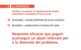 LA PROPOSTA
Respostes eficaces que puguin
aconseguir un abast rellevant per
a la dimensió del problema.
Facilitar i accelerar la implantació de models
sostenibles i escalables d’acció social
Sostenibles = durada indefinida de forma consistent
Escalables = proporcionals al tamany del repte
 