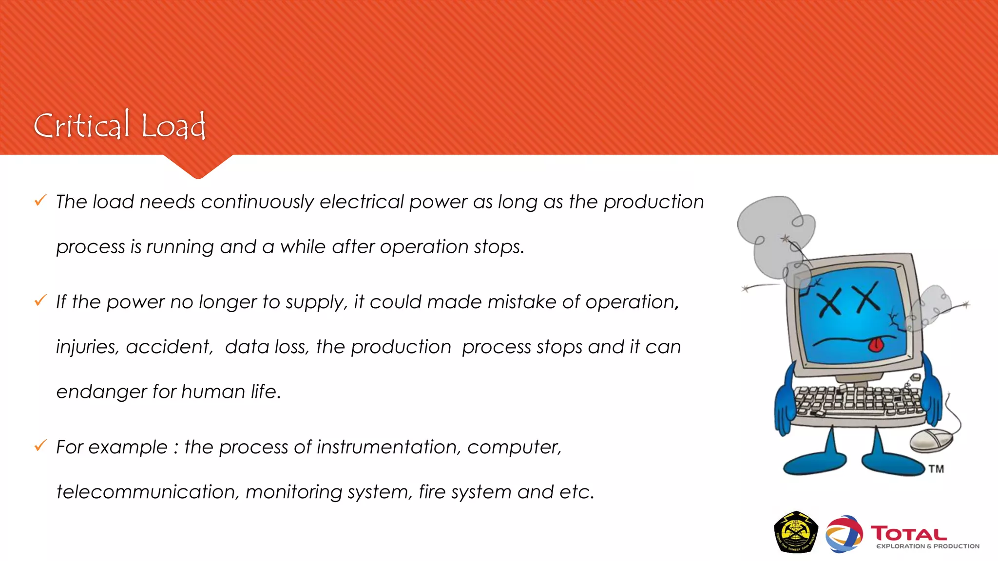 Critical Load
 The load needs continuously electrical power as long as the production
process is running and a while after operation stops.
 If the power no longer to supply, it could made mistake of operation,
injuries, accident, data loss, the production process stops and it can
endanger for human life.
 For example : the process of instrumentation, computer,
telecommunication, monitoring system, fire system and etc.
 