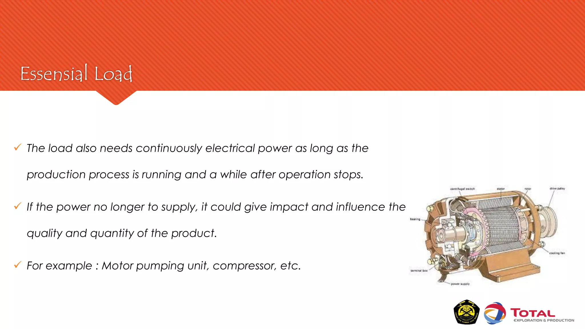 Essensial Load
 The load also needs continuously electrical power as long as the
production process is running and a while after operation stops.
 If the power no longer to supply, it could give impact and influence the
quality and quantity of the product.
 For example : Motor pumping unit, compressor, etc.
 
