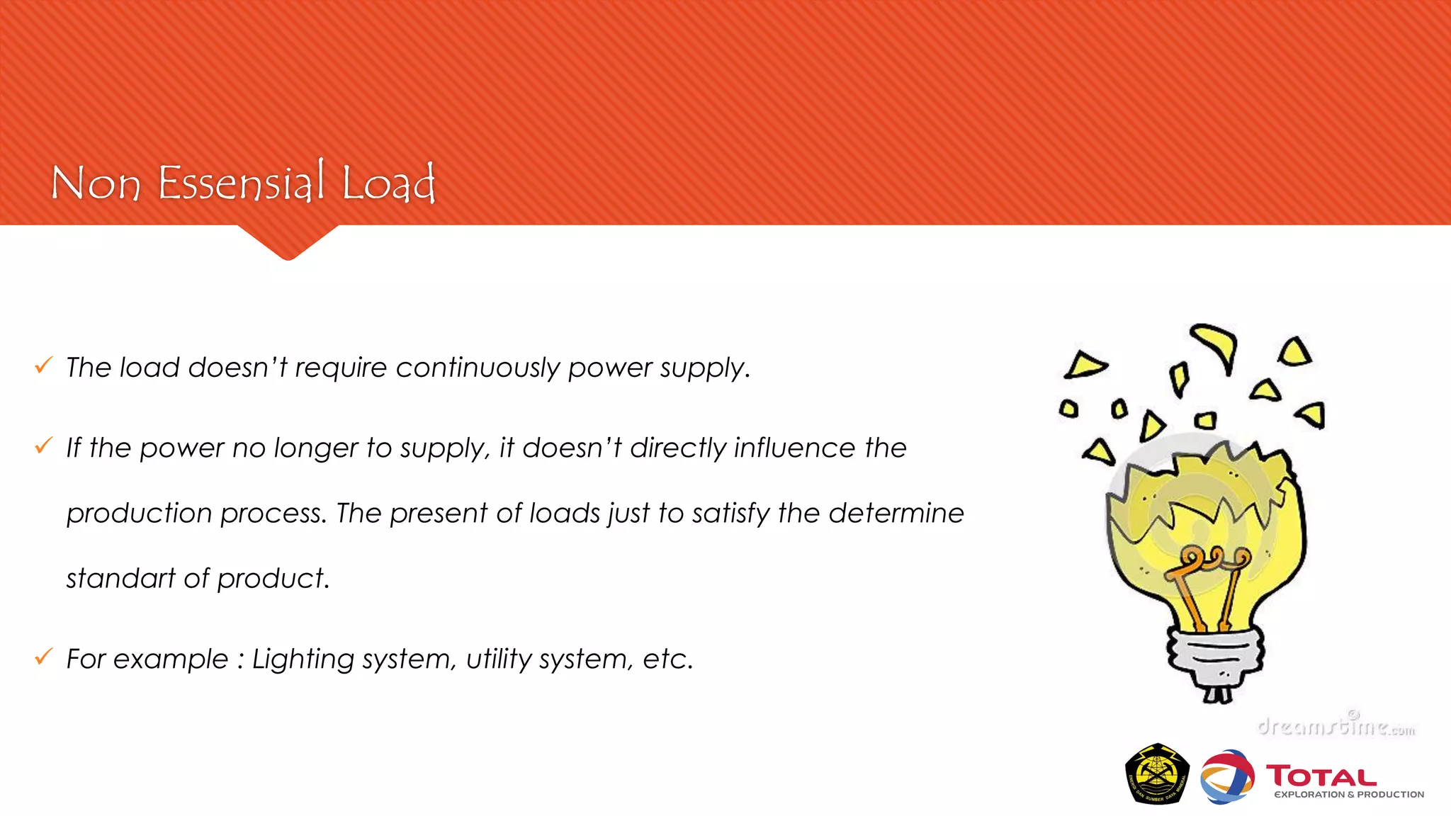 Non Essensial Load
 The load doesn’t require continuously power supply.
 If the power no longer to supply, it doesn’t directly influence the
production process. The present of loads just to satisfy the determine
standart of product.
 For example : Lighting system, utility system, etc.
 