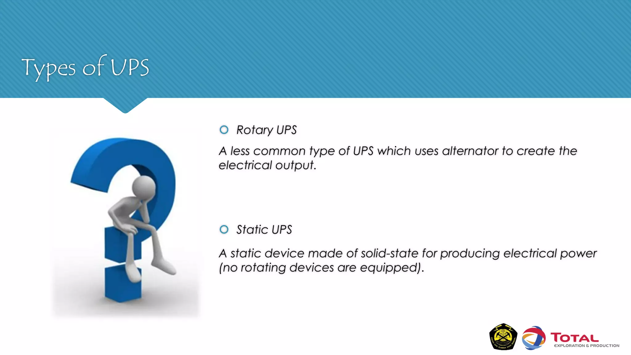 Types of UPS
 Rotary UPS
A less common type of UPS which uses alternator to create the
electrical output.
 Static UPS
A static device made of solid-state for producing electrical power
(no rotating devices are equipped).
 