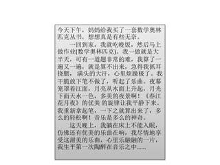 今天下午，妈妈给我买了一套数学奥林 
匹克丛书，想想真是有些无奈。 
一回到家，我就吃晚饭，然后马上 
做作业(数学奥林匹克)。我一做就是大 
半天，可有一道题非常的难，我算了一 
遍又一遍，就是算不出来，急得我抓耳 
挠腮， 满头的大汗，心里烦躁极了。我 
干脆放下笔不做了，听起了乐曲。夜幕 
笼罩着江面，月亮从水面上升起，月光 
下面天水一色，多美的夜景啊！《春江 
花月夜》的优美的旋律让我平静下来。 
我重新拿起笔，一下之就算出来了，多 
么的轻松啊！音乐是多么的神奇。 
这天晚上，我躺在床上不能入眠， 
仿佛还有优美的乐曲在响，我尽情地享 
受这甜美的乐曲，心里乐融融的一片， 
我生平第一次陶醉在音乐之中...... 
 