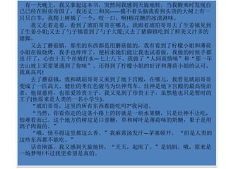 有一天晚上，我又拿起这本书，突然间我感到天旋地转，当我醒来时发现自 
己已经在厨房帝国了，我还丈二和尚------摸不着头脑我看到头顶的大树上有一 
只只白羊，我爬上树摘了一个，咬一口，啊!棉花糖的冰淇淋味。 
我又走着走着，看到了琥珀哥哥在哪儿，我跟着琥珀哥哥去了生姜镇见到 
了生姜小姐;又去了勺子镇看到了勺子大厦;又去了猪脚镇吃到了鲜美又汁多的 
猪脚。 
又去了蘑菇镇，那里的东西都是用蘑菇做的，我有看到了柠檬小姐和薄荷 
小姐在做烧烤，我手也痒痒了，便祈求她们能让我也试着做，我做的时候手都 
出汗了，心也十五个吊桶打水—七上八下。我做了“人间真情味”和“那一年 
去山坡上采浆果遇到了你味”。还得到了柠檬小姐的好评和薄荷小姐的认可， 
我真高兴! 
去了蘑菇镇，我和琥珀哥哥又来到了地下宫殿，在哪儿，我看见琥珀哥哥 
变成了一匹高大、健壮的枣红色骏马为灶神驾车。灶神是地下宫殿的最高统治 
者，他很慈祥，也很爱珍贵王子。我又见到了珍贵王子，虽然他也只是暂时的 
王子(他原来是人类的一名小学生)。 
“琥珀哥哥，这里的所有东西都能吃吗?“我问道。 
“当然，你看你走的这条小路上的转就是一块水果糖，只是灶神不让吃， 
怕难看而已。这个地方的树皮是口香糖，草和树叶是薄荷味的奶糖，果子是用 
鸽子肉做的。” 
“哦，怪不得这里都这么香。”我麻黄汤发汗—茅塞顿开， “但是人类的 
这些东西都不能吃。” 
话音刚落，我又感到天旋地转，“天天，起床了。”是妈妈。哦，原来是 
一场梦呀!不过我更希望是真的。 
 
